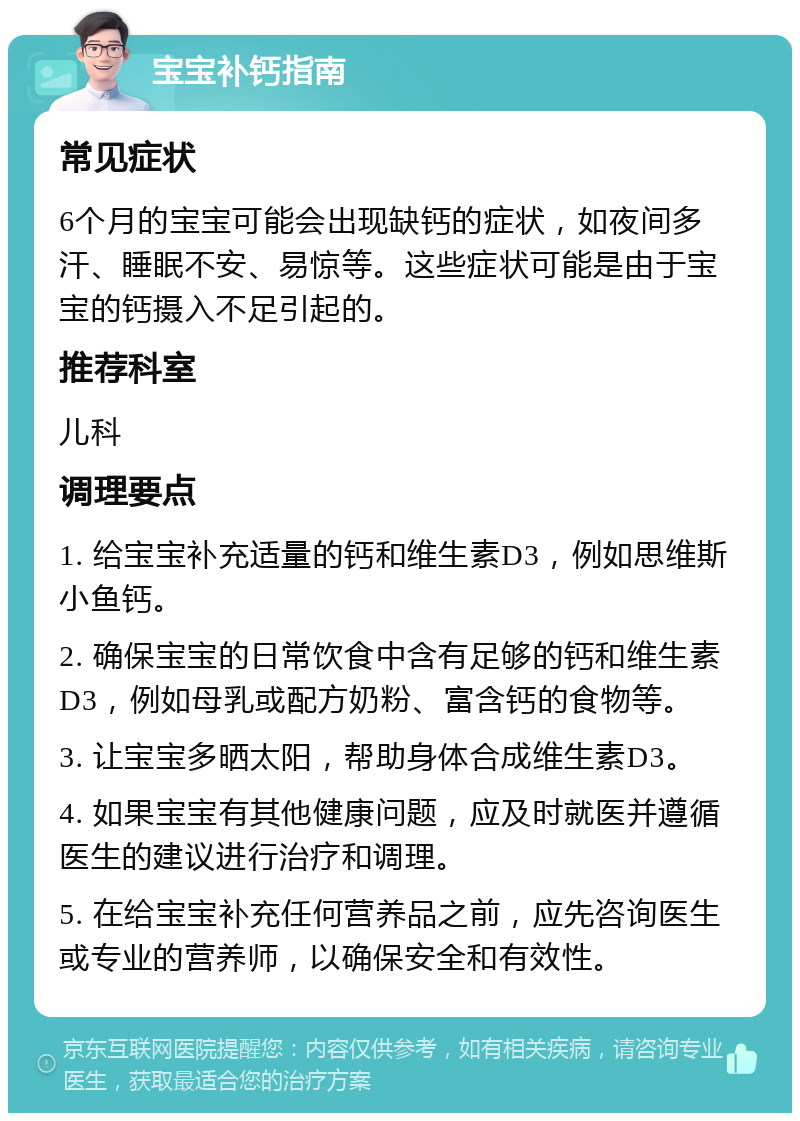 宝宝补钙指南 常见症状 6个月的宝宝可能会出现缺钙的症状，如夜间多汗、睡眠不安、易惊等。这些症状可能是由于宝宝的钙摄入不足引起的。 推荐科室 儿科 调理要点 1. 给宝宝补充适量的钙和维生素D3，例如思维斯小鱼钙。 2. 确保宝宝的日常饮食中含有足够的钙和维生素D3，例如母乳或配方奶粉、富含钙的食物等。 3. 让宝宝多晒太阳，帮助身体合成维生素D3。 4. 如果宝宝有其他健康问题，应及时就医并遵循医生的建议进行治疗和调理。 5. 在给宝宝补充任何营养品之前，应先咨询医生或专业的营养师，以确保安全和有效性。