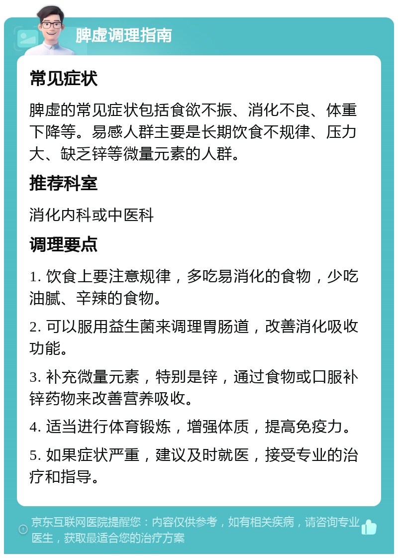 脾虚调理指南 常见症状 脾虚的常见症状包括食欲不振、消化不良、体重下降等。易感人群主要是长期饮食不规律、压力大、缺乏锌等微量元素的人群。 推荐科室 消化内科或中医科 调理要点 1. 饮食上要注意规律，多吃易消化的食物，少吃油腻、辛辣的食物。 2. 可以服用益生菌来调理胃肠道，改善消化吸收功能。 3. 补充微量元素，特别是锌，通过食物或口服补锌药物来改善营养吸收。 4. 适当进行体育锻炼，增强体质，提高免疫力。 5. 如果症状严重，建议及时就医，接受专业的治疗和指导。