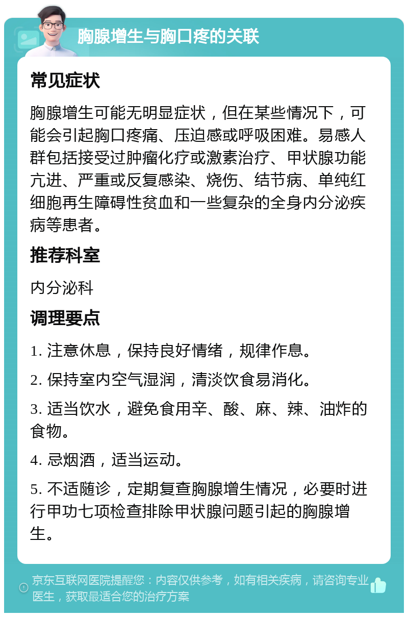 胸腺增生与胸口疼的关联 常见症状 胸腺增生可能无明显症状，但在某些情况下，可能会引起胸口疼痛、压迫感或呼吸困难。易感人群包括接受过肿瘤化疗或激素治疗、甲状腺功能亢进、严重或反复感染、烧伤、结节病、单纯红细胞再生障碍性贫血和一些复杂的全身内分泌疾病等患者。 推荐科室 内分泌科 调理要点 1. 注意休息，保持良好情绪，规律作息。 2. 保持室内空气湿润，清淡饮食易消化。 3. 适当饮水，避免食用辛、酸、麻、辣、油炸的食物。 4. 忌烟酒，适当运动。 5. 不适随诊，定期复查胸腺增生情况，必要时进行甲功七项检查排除甲状腺问题引起的胸腺增生。