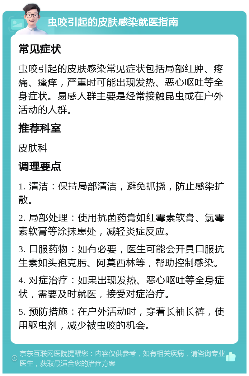 虫咬引起的皮肤感染就医指南 常见症状 虫咬引起的皮肤感染常见症状包括局部红肿、疼痛、瘙痒，严重时可能出现发热、恶心呕吐等全身症状。易感人群主要是经常接触昆虫或在户外活动的人群。 推荐科室 皮肤科 调理要点 1. 清洁：保持局部清洁，避免抓挠，防止感染扩散。 2. 局部处理：使用抗菌药膏如红霉素软膏、氯霉素软膏等涂抹患处，减轻炎症反应。 3. 口服药物：如有必要，医生可能会开具口服抗生素如头孢克肟、阿莫西林等，帮助控制感染。 4. 对症治疗：如果出现发热、恶心呕吐等全身症状，需要及时就医，接受对症治疗。 5. 预防措施：在户外活动时，穿着长袖长裤，使用驱虫剂，减少被虫咬的机会。