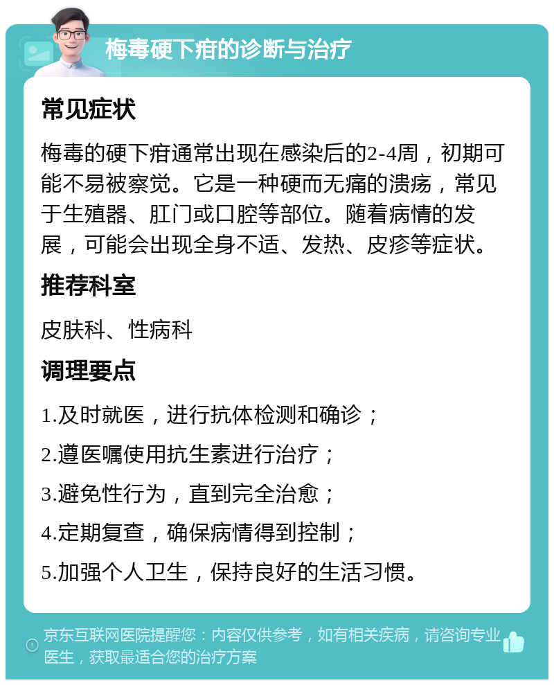 梅毒硬下疳的诊断与治疗 常见症状 梅毒的硬下疳通常出现在感染后的2-4周，初期可能不易被察觉。它是一种硬而无痛的溃疡，常见于生殖器、肛门或口腔等部位。随着病情的发展，可能会出现全身不适、发热、皮疹等症状。 推荐科室 皮肤科、性病科 调理要点 1.及时就医，进行抗体检测和确诊； 2.遵医嘱使用抗生素进行治疗； 3.避免性行为，直到完全治愈； 4.定期复查，确保病情得到控制； 5.加强个人卫生，保持良好的生活习惯。