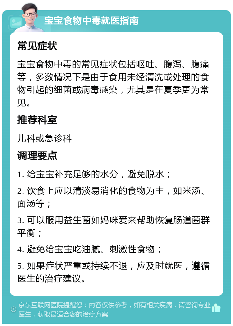 宝宝食物中毒就医指南 常见症状 宝宝食物中毒的常见症状包括呕吐、腹泻、腹痛等，多数情况下是由于食用未经清洗或处理的食物引起的细菌或病毒感染，尤其是在夏季更为常见。 推荐科室 儿科或急诊科 调理要点 1. 给宝宝补充足够的水分，避免脱水； 2. 饮食上应以清淡易消化的食物为主，如米汤、面汤等； 3. 可以服用益生菌如妈咪爱来帮助恢复肠道菌群平衡； 4. 避免给宝宝吃油腻、刺激性食物； 5. 如果症状严重或持续不退，应及时就医，遵循医生的治疗建议。