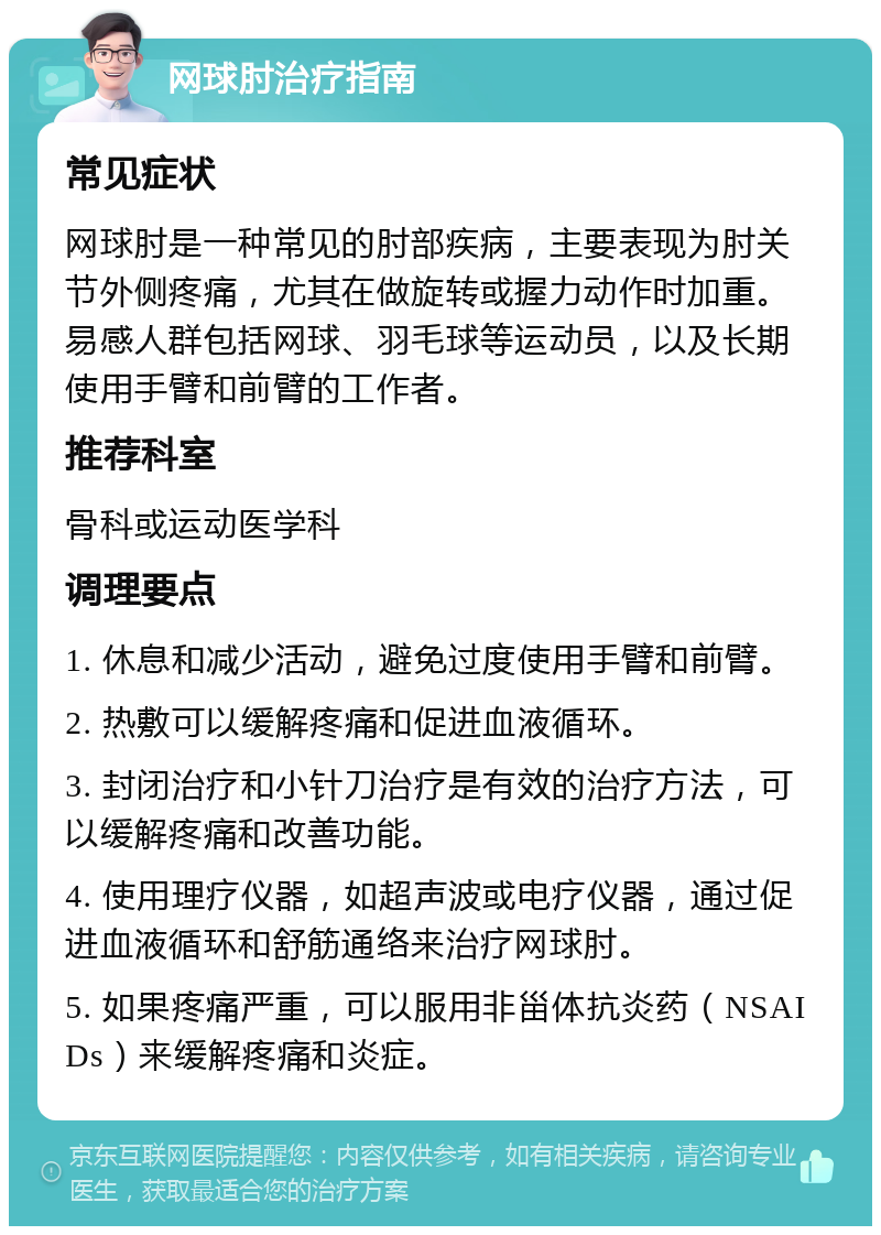 网球肘治疗指南 常见症状 网球肘是一种常见的肘部疾病，主要表现为肘关节外侧疼痛，尤其在做旋转或握力动作时加重。易感人群包括网球、羽毛球等运动员，以及长期使用手臂和前臂的工作者。 推荐科室 骨科或运动医学科 调理要点 1. 休息和减少活动，避免过度使用手臂和前臂。 2. 热敷可以缓解疼痛和促进血液循环。 3. 封闭治疗和小针刀治疗是有效的治疗方法，可以缓解疼痛和改善功能。 4. 使用理疗仪器，如超声波或电疗仪器，通过促进血液循环和舒筋通络来治疗网球肘。 5. 如果疼痛严重，可以服用非甾体抗炎药（NSAIDs）来缓解疼痛和炎症。