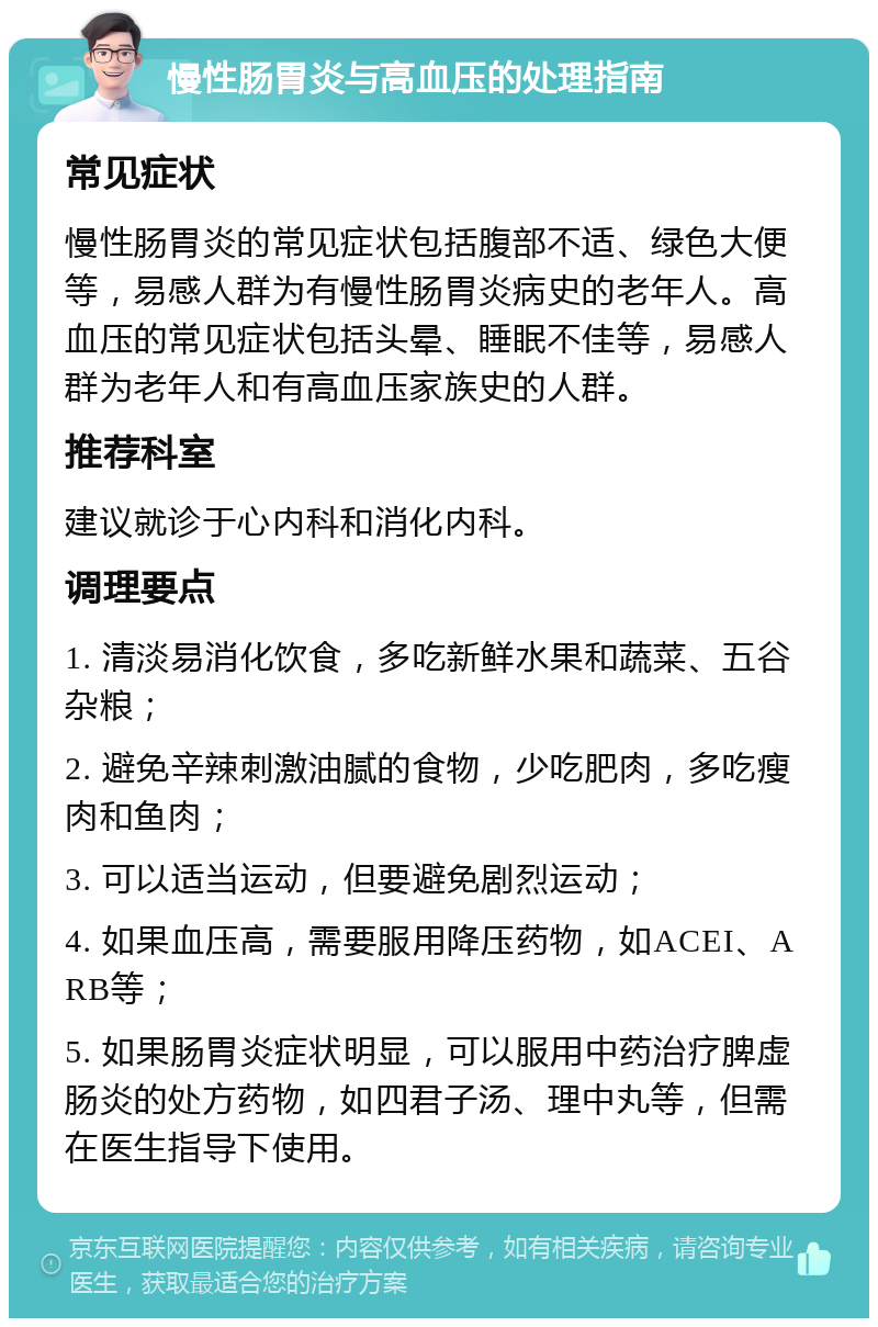 慢性肠胃炎与高血压的处理指南 常见症状 慢性肠胃炎的常见症状包括腹部不适、绿色大便等，易感人群为有慢性肠胃炎病史的老年人。高血压的常见症状包括头晕、睡眠不佳等，易感人群为老年人和有高血压家族史的人群。 推荐科室 建议就诊于心内科和消化内科。 调理要点 1. 清淡易消化饮食，多吃新鲜水果和蔬菜、五谷杂粮； 2. 避免辛辣刺激油腻的食物，少吃肥肉，多吃瘦肉和鱼肉； 3. 可以适当运动，但要避免剧烈运动； 4. 如果血压高，需要服用降压药物，如ACEI、ARB等； 5. 如果肠胃炎症状明显，可以服用中药治疗脾虚肠炎的处方药物，如四君子汤、理中丸等，但需在医生指导下使用。