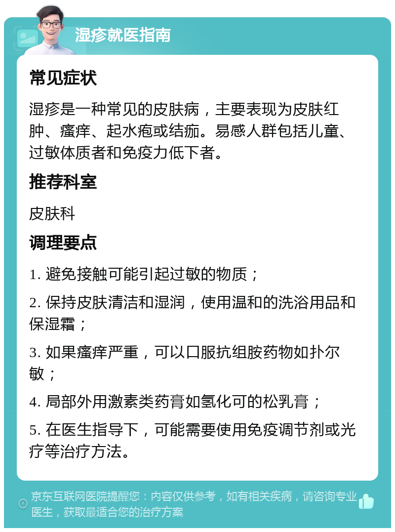 湿疹就医指南 常见症状 湿疹是一种常见的皮肤病，主要表现为皮肤红肿、瘙痒、起水疱或结痂。易感人群包括儿童、过敏体质者和免疫力低下者。 推荐科室 皮肤科 调理要点 1. 避免接触可能引起过敏的物质； 2. 保持皮肤清洁和湿润，使用温和的洗浴用品和保湿霜； 3. 如果瘙痒严重，可以口服抗组胺药物如扑尔敏； 4. 局部外用激素类药膏如氢化可的松乳膏； 5. 在医生指导下，可能需要使用免疫调节剂或光疗等治疗方法。