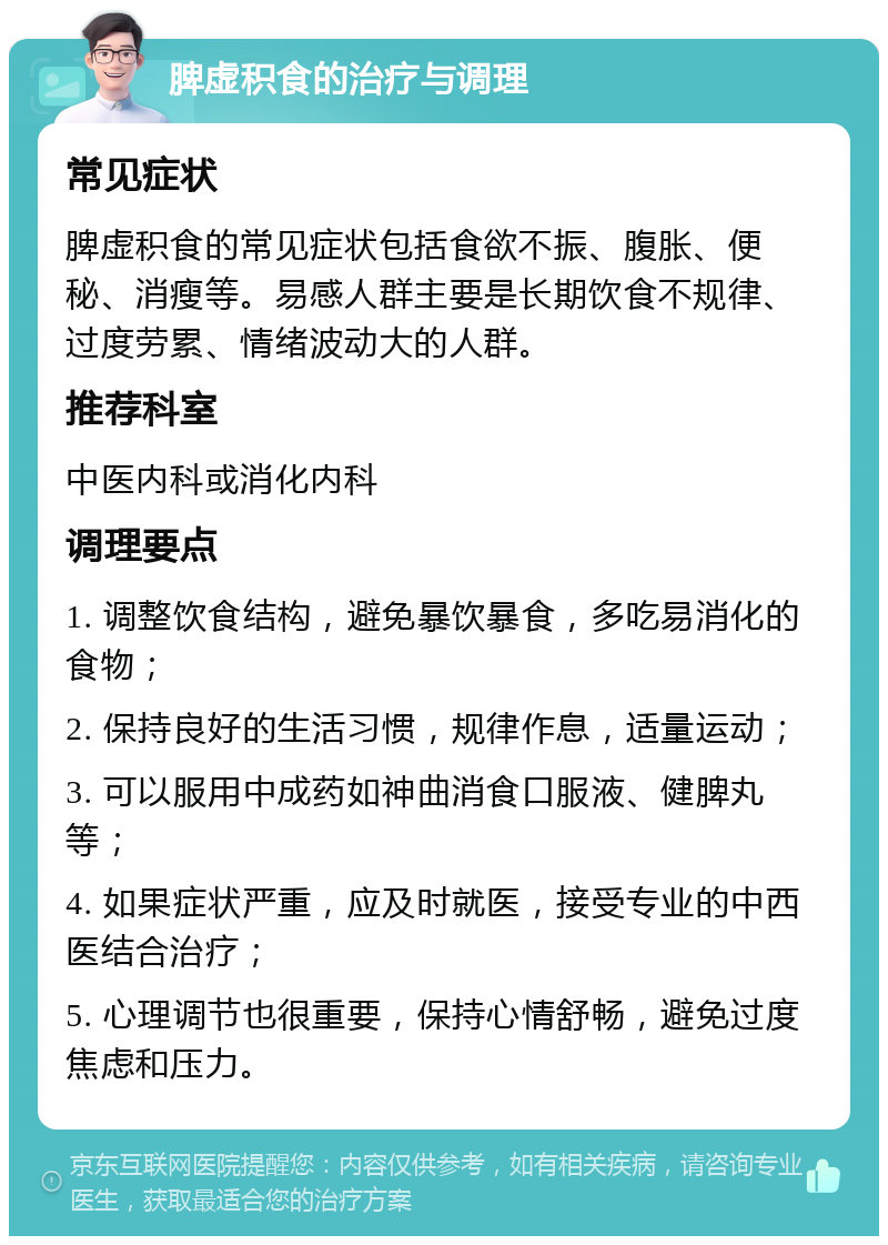 脾虚积食的治疗与调理 常见症状 脾虚积食的常见症状包括食欲不振、腹胀、便秘、消瘦等。易感人群主要是长期饮食不规律、过度劳累、情绪波动大的人群。 推荐科室 中医内科或消化内科 调理要点 1. 调整饮食结构，避免暴饮暴食，多吃易消化的食物； 2. 保持良好的生活习惯，规律作息，适量运动； 3. 可以服用中成药如神曲消食口服液、健脾丸等； 4. 如果症状严重，应及时就医，接受专业的中西医结合治疗； 5. 心理调节也很重要，保持心情舒畅，避免过度焦虑和压力。