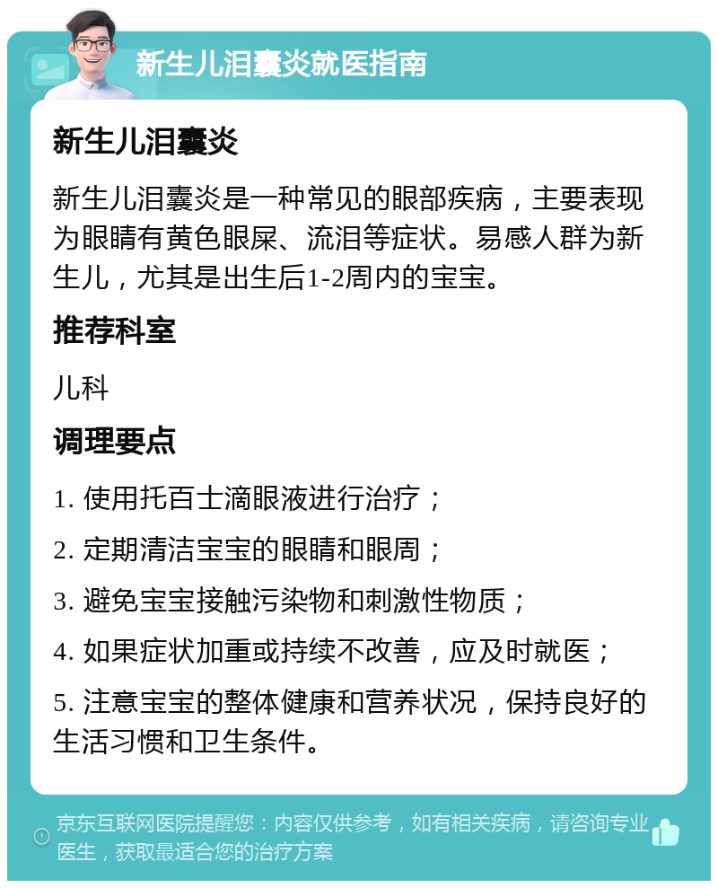 新生儿泪囊炎就医指南 新生儿泪囊炎 新生儿泪囊炎是一种常见的眼部疾病，主要表现为眼睛有黄色眼屎、流泪等症状。易感人群为新生儿，尤其是出生后1-2周内的宝宝。 推荐科室 儿科 调理要点 1. 使用托百士滴眼液进行治疗； 2. 定期清洁宝宝的眼睛和眼周； 3. 避免宝宝接触污染物和刺激性物质； 4. 如果症状加重或持续不改善，应及时就医； 5. 注意宝宝的整体健康和营养状况，保持良好的生活习惯和卫生条件。