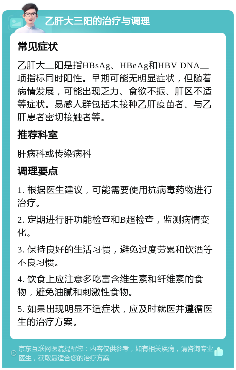 乙肝大三阳的治疗与调理 常见症状 乙肝大三阳是指HBsAg、HBeAg和HBV DNA三项指标同时阳性。早期可能无明显症状，但随着病情发展，可能出现乏力、食欲不振、肝区不适等症状。易感人群包括未接种乙肝疫苗者、与乙肝患者密切接触者等。 推荐科室 肝病科或传染病科 调理要点 1. 根据医生建议，可能需要使用抗病毒药物进行治疗。 2. 定期进行肝功能检查和B超检查，监测病情变化。 3. 保持良好的生活习惯，避免过度劳累和饮酒等不良习惯。 4. 饮食上应注意多吃富含维生素和纤维素的食物，避免油腻和刺激性食物。 5. 如果出现明显不适症状，应及时就医并遵循医生的治疗方案。