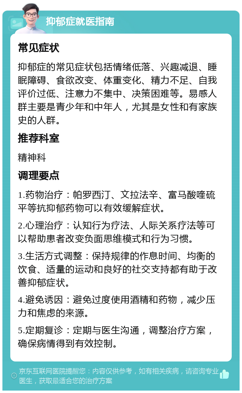 抑郁症就医指南 常见症状 抑郁症的常见症状包括情绪低落、兴趣减退、睡眠障碍、食欲改变、体重变化、精力不足、自我评价过低、注意力不集中、决策困难等。易感人群主要是青少年和中年人，尤其是女性和有家族史的人群。 推荐科室 精神科 调理要点 1.药物治疗：帕罗西汀、文拉法辛、富马酸喹硫平等抗抑郁药物可以有效缓解症状。 2.心理治疗：认知行为疗法、人际关系疗法等可以帮助患者改变负面思维模式和行为习惯。 3.生活方式调整：保持规律的作息时间、均衡的饮食、适量的运动和良好的社交支持都有助于改善抑郁症状。 4.避免诱因：避免过度使用酒精和药物，减少压力和焦虑的来源。 5.定期复诊：定期与医生沟通，调整治疗方案，确保病情得到有效控制。