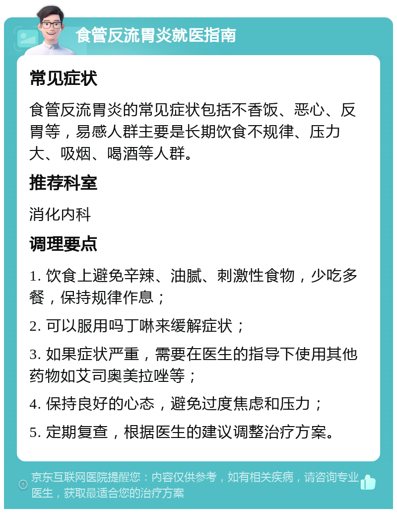 食管反流胃炎就医指南 常见症状 食管反流胃炎的常见症状包括不香饭、恶心、反胃等，易感人群主要是长期饮食不规律、压力大、吸烟、喝酒等人群。 推荐科室 消化内科 调理要点 1. 饮食上避免辛辣、油腻、刺激性食物，少吃多餐，保持规律作息； 2. 可以服用吗丁啉来缓解症状； 3. 如果症状严重，需要在医生的指导下使用其他药物如艾司奥美拉唑等； 4. 保持良好的心态，避免过度焦虑和压力； 5. 定期复查，根据医生的建议调整治疗方案。