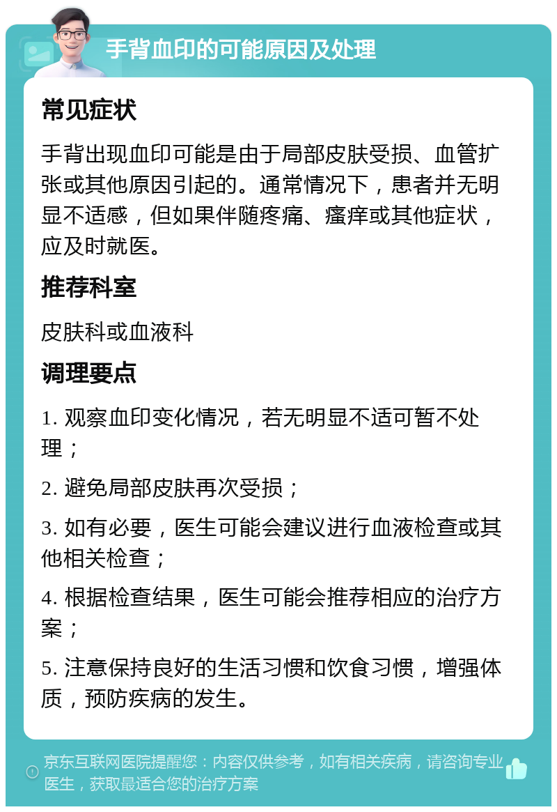 手背血印的可能原因及处理 常见症状 手背出现血印可能是由于局部皮肤受损、血管扩张或其他原因引起的。通常情况下，患者并无明显不适感，但如果伴随疼痛、瘙痒或其他症状，应及时就医。 推荐科室 皮肤科或血液科 调理要点 1. 观察血印变化情况，若无明显不适可暂不处理； 2. 避免局部皮肤再次受损； 3. 如有必要，医生可能会建议进行血液检查或其他相关检查； 4. 根据检查结果，医生可能会推荐相应的治疗方案； 5. 注意保持良好的生活习惯和饮食习惯，增强体质，预防疾病的发生。