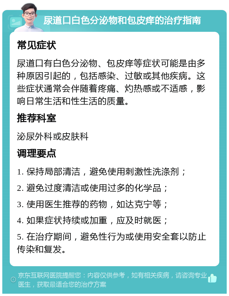 尿道口白色分泌物和包皮痒的治疗指南 常见症状 尿道口有白色分泌物、包皮痒等症状可能是由多种原因引起的，包括感染、过敏或其他疾病。这些症状通常会伴随着疼痛、灼热感或不适感，影响日常生活和性生活的质量。 推荐科室 泌尿外科或皮肤科 调理要点 1. 保持局部清洁，避免使用刺激性洗涤剂； 2. 避免过度清洁或使用过多的化学品； 3. 使用医生推荐的药物，如达克宁等； 4. 如果症状持续或加重，应及时就医； 5. 在治疗期间，避免性行为或使用安全套以防止传染和复发。