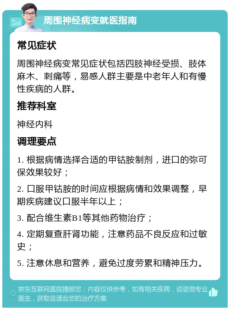 周围神经病变就医指南 常见症状 周围神经病变常见症状包括四肢神经受损、肢体麻木、刺痛等，易感人群主要是中老年人和有慢性疾病的人群。 推荐科室 神经内科 调理要点 1. 根据病情选择合适的甲钴胺制剂，进口的弥可保效果较好； 2. 口服甲钴胺的时间应根据病情和效果调整，早期疾病建议口服半年以上； 3. 配合维生素B1等其他药物治疗； 4. 定期复查肝肾功能，注意药品不良反应和过敏史； 5. 注意休息和营养，避免过度劳累和精神压力。