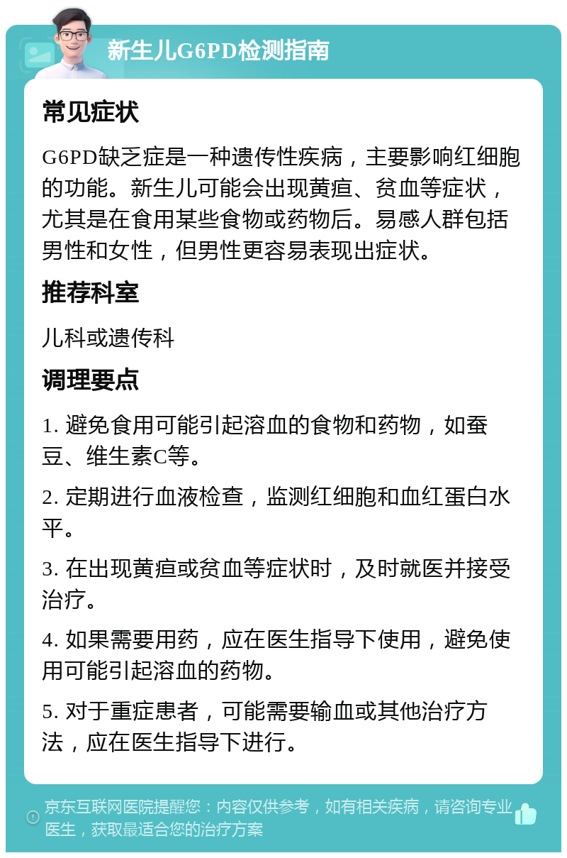 新生儿G6PD检测指南 常见症状 G6PD缺乏症是一种遗传性疾病，主要影响红细胞的功能。新生儿可能会出现黄疸、贫血等症状，尤其是在食用某些食物或药物后。易感人群包括男性和女性，但男性更容易表现出症状。 推荐科室 儿科或遗传科 调理要点 1. 避免食用可能引起溶血的食物和药物，如蚕豆、维生素C等。 2. 定期进行血液检查，监测红细胞和血红蛋白水平。 3. 在出现黄疸或贫血等症状时，及时就医并接受治疗。 4. 如果需要用药，应在医生指导下使用，避免使用可能引起溶血的药物。 5. 对于重症患者，可能需要输血或其他治疗方法，应在医生指导下进行。