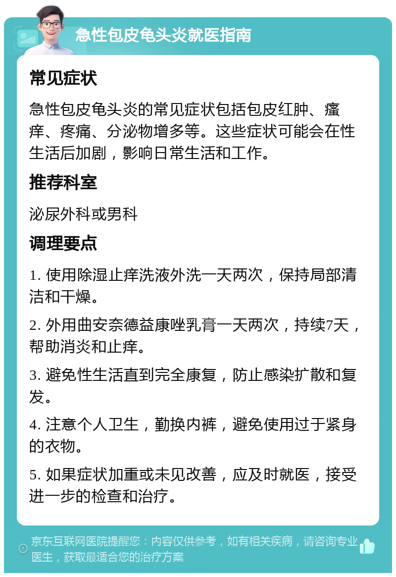 急性包皮龟头炎就医指南 常见症状 急性包皮龟头炎的常见症状包括包皮红肿、瘙痒、疼痛、分泌物增多等。这些症状可能会在性生活后加剧，影响日常生活和工作。 推荐科室 泌尿外科或男科 调理要点 1. 使用除湿止痒洗液外洗一天两次，保持局部清洁和干燥。 2. 外用曲安奈德益康唑乳膏一天两次，持续7天，帮助消炎和止痒。 3. 避免性生活直到完全康复，防止感染扩散和复发。 4. 注意个人卫生，勤换内裤，避免使用过于紧身的衣物。 5. 如果症状加重或未见改善，应及时就医，接受进一步的检查和治疗。