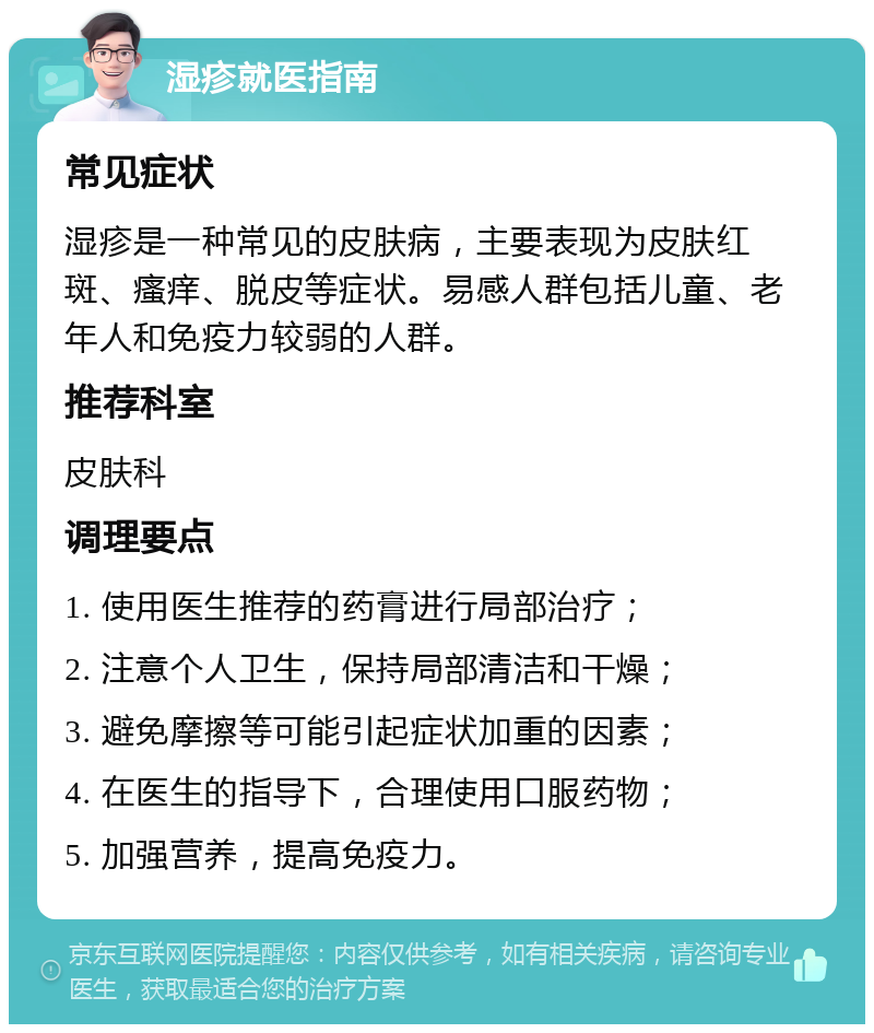 湿疹就医指南 常见症状 湿疹是一种常见的皮肤病，主要表现为皮肤红斑、瘙痒、脱皮等症状。易感人群包括儿童、老年人和免疫力较弱的人群。 推荐科室 皮肤科 调理要点 1. 使用医生推荐的药膏进行局部治疗； 2. 注意个人卫生，保持局部清洁和干燥； 3. 避免摩擦等可能引起症状加重的因素； 4. 在医生的指导下，合理使用口服药物； 5. 加强营养，提高免疫力。