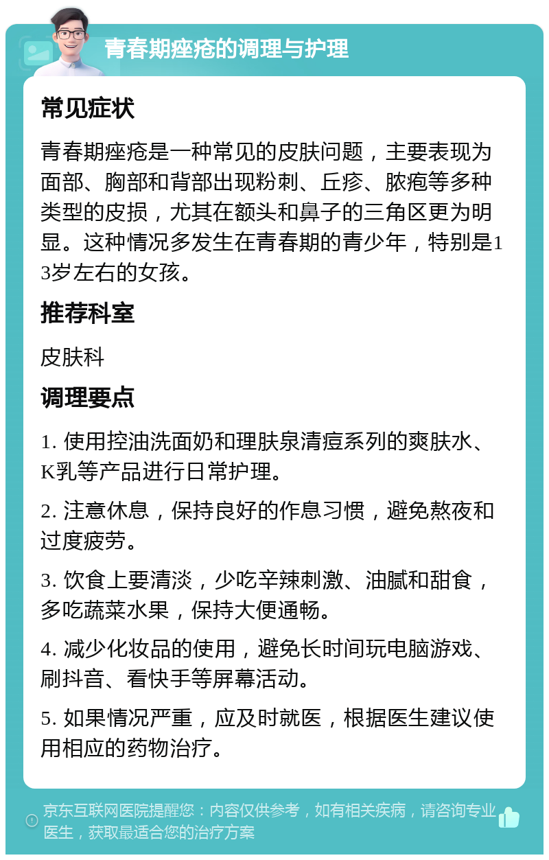 青春期痤疮的调理与护理 常见症状 青春期痤疮是一种常见的皮肤问题，主要表现为面部、胸部和背部出现粉刺、丘疹、脓疱等多种类型的皮损，尤其在额头和鼻子的三角区更为明显。这种情况多发生在青春期的青少年，特别是13岁左右的女孩。 推荐科室 皮肤科 调理要点 1. 使用控油洗面奶和理肤泉清痘系列的爽肤水、K乳等产品进行日常护理。 2. 注意休息，保持良好的作息习惯，避免熬夜和过度疲劳。 3. 饮食上要清淡，少吃辛辣刺激、油腻和甜食，多吃蔬菜水果，保持大便通畅。 4. 减少化妆品的使用，避免长时间玩电脑游戏、刷抖音、看快手等屏幕活动。 5. 如果情况严重，应及时就医，根据医生建议使用相应的药物治疗。