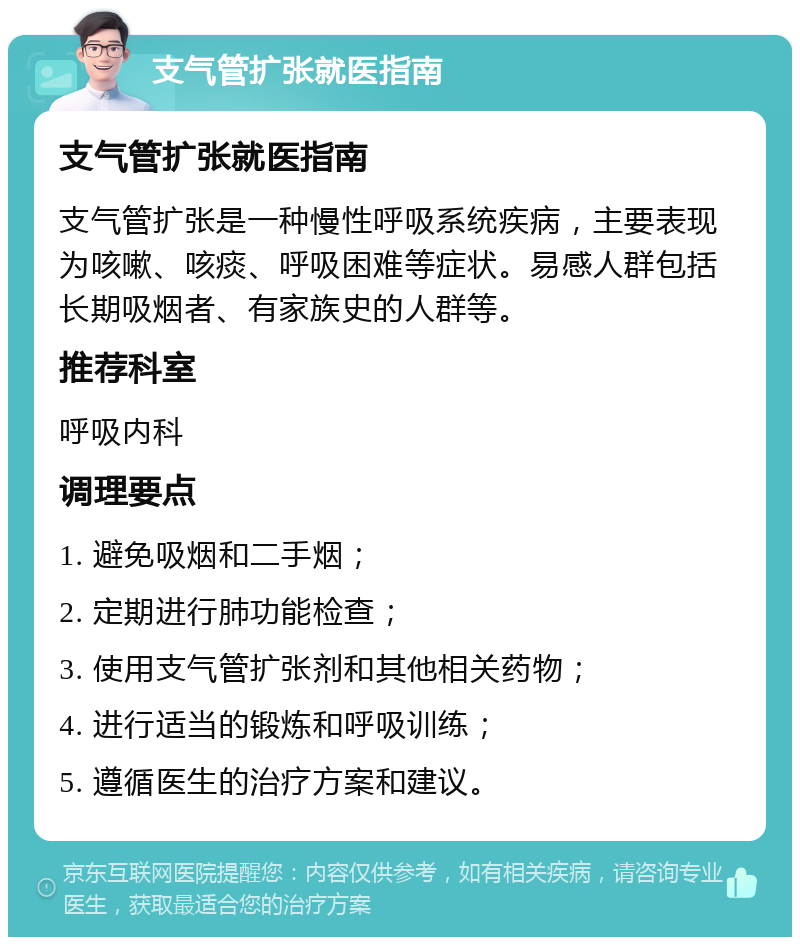 支气管扩张就医指南 支气管扩张就医指南 支气管扩张是一种慢性呼吸系统疾病，主要表现为咳嗽、咳痰、呼吸困难等症状。易感人群包括长期吸烟者、有家族史的人群等。 推荐科室 呼吸内科 调理要点 1. 避免吸烟和二手烟； 2. 定期进行肺功能检查； 3. 使用支气管扩张剂和其他相关药物； 4. 进行适当的锻炼和呼吸训练； 5. 遵循医生的治疗方案和建议。