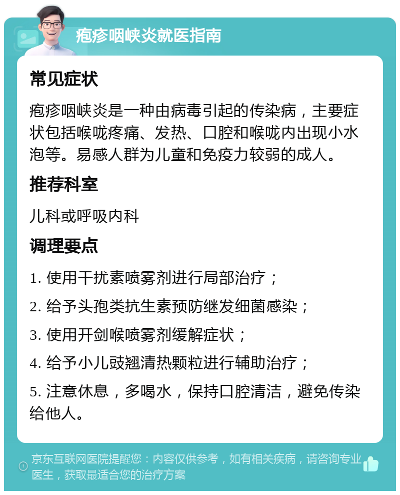 疱疹咽峡炎就医指南 常见症状 疱疹咽峡炎是一种由病毒引起的传染病，主要症状包括喉咙疼痛、发热、口腔和喉咙内出现小水泡等。易感人群为儿童和免疫力较弱的成人。 推荐科室 儿科或呼吸内科 调理要点 1. 使用干扰素喷雾剂进行局部治疗； 2. 给予头孢类抗生素预防继发细菌感染； 3. 使用开剑喉喷雾剂缓解症状； 4. 给予小儿豉翘清热颗粒进行辅助治疗； 5. 注意休息，多喝水，保持口腔清洁，避免传染给他人。