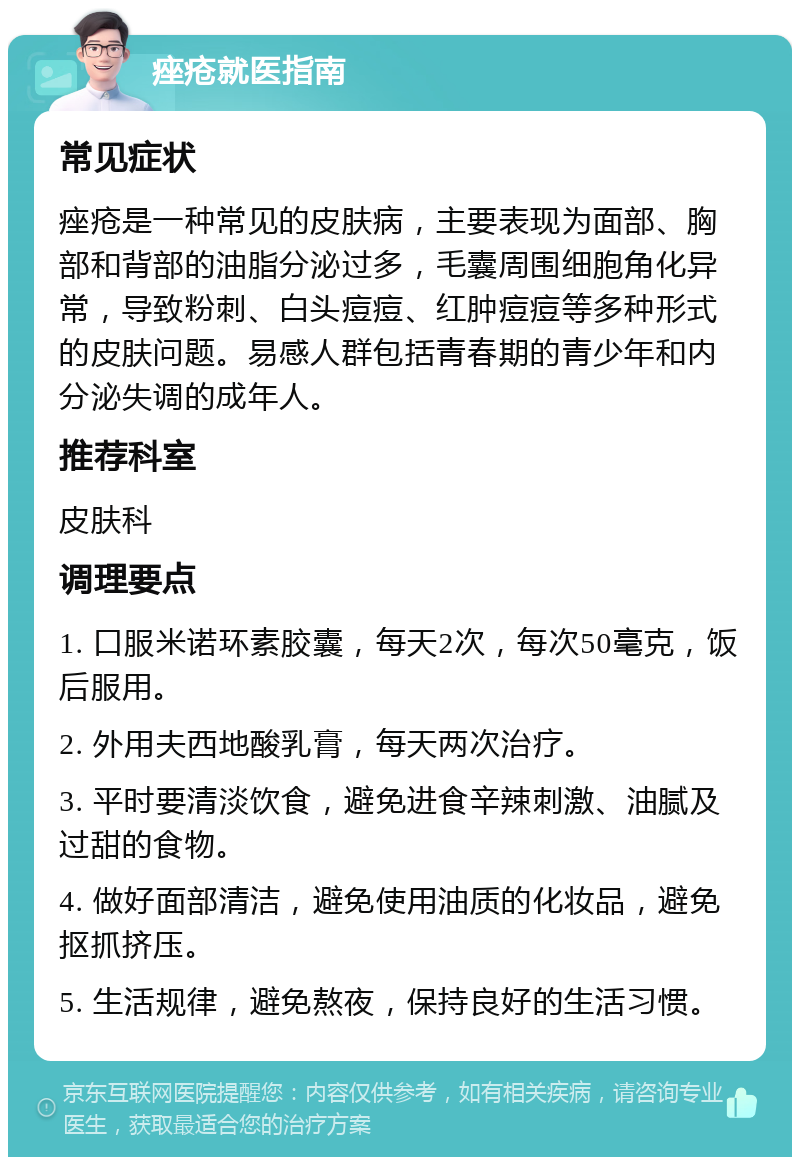 痤疮就医指南 常见症状 痤疮是一种常见的皮肤病，主要表现为面部、胸部和背部的油脂分泌过多，毛囊周围细胞角化异常，导致粉刺、白头痘痘、红肿痘痘等多种形式的皮肤问题。易感人群包括青春期的青少年和内分泌失调的成年人。 推荐科室 皮肤科 调理要点 1. 口服米诺环素胶囊，每天2次，每次50毫克，饭后服用。 2. 外用夫西地酸乳膏，每天两次治疗。 3. 平时要清淡饮食，避免进食辛辣刺激、油腻及过甜的食物。 4. 做好面部清洁，避免使用油质的化妆品，避免抠抓挤压。 5. 生活规律，避免熬夜，保持良好的生活习惯。