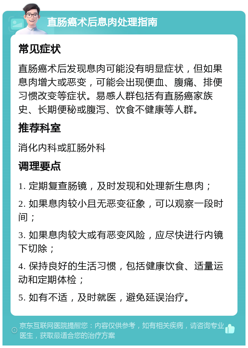 直肠癌术后息肉处理指南 常见症状 直肠癌术后发现息肉可能没有明显症状，但如果息肉增大或恶变，可能会出现便血、腹痛、排便习惯改变等症状。易感人群包括有直肠癌家族史、长期便秘或腹泻、饮食不健康等人群。 推荐科室 消化内科或肛肠外科 调理要点 1. 定期复查肠镜，及时发现和处理新生息肉； 2. 如果息肉较小且无恶变征象，可以观察一段时间； 3. 如果息肉较大或有恶变风险，应尽快进行内镜下切除； 4. 保持良好的生活习惯，包括健康饮食、适量运动和定期体检； 5. 如有不适，及时就医，避免延误治疗。