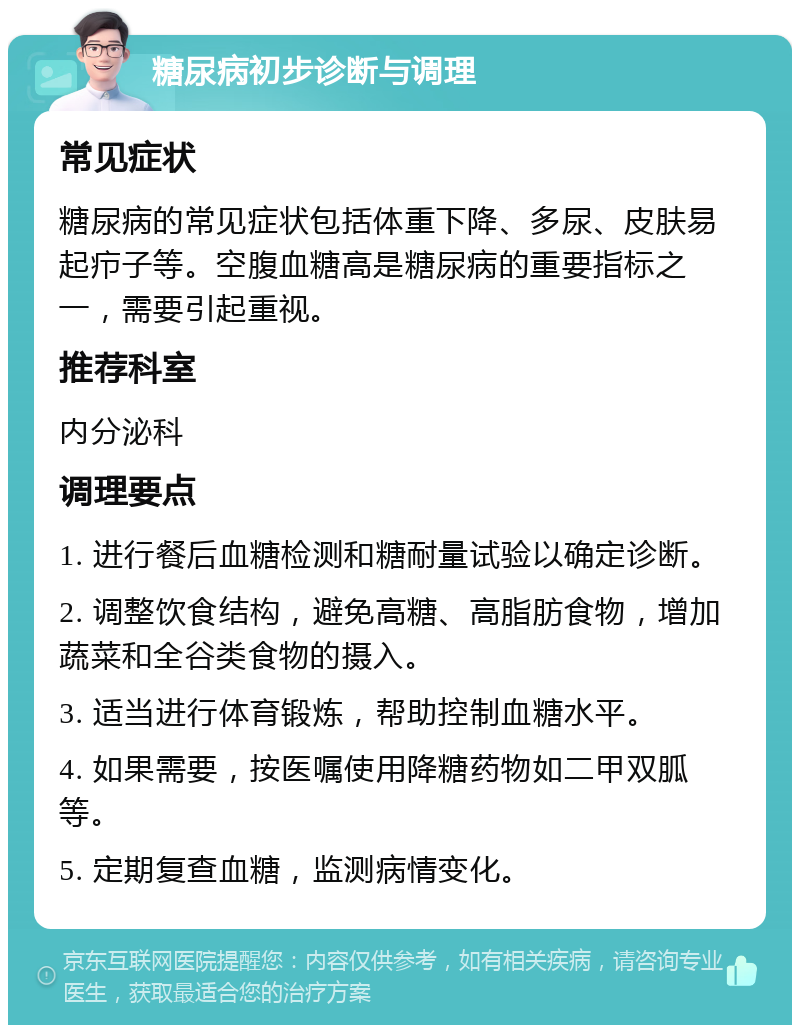 糖尿病初步诊断与调理 常见症状 糖尿病的常见症状包括体重下降、多尿、皮肤易起疖子等。空腹血糖高是糖尿病的重要指标之一，需要引起重视。 推荐科室 内分泌科 调理要点 1. 进行餐后血糖检测和糖耐量试验以确定诊断。 2. 调整饮食结构，避免高糖、高脂肪食物，增加蔬菜和全谷类食物的摄入。 3. 适当进行体育锻炼，帮助控制血糖水平。 4. 如果需要，按医嘱使用降糖药物如二甲双胍等。 5. 定期复查血糖，监测病情变化。