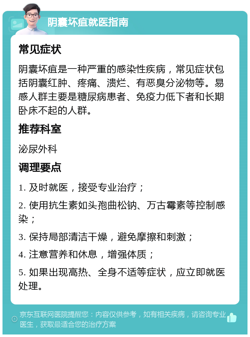 阴囊坏疽就医指南 常见症状 阴囊坏疽是一种严重的感染性疾病，常见症状包括阴囊红肿、疼痛、溃烂、有恶臭分泌物等。易感人群主要是糖尿病患者、免疫力低下者和长期卧床不起的人群。 推荐科室 泌尿外科 调理要点 1. 及时就医，接受专业治疗； 2. 使用抗生素如头孢曲松钠、万古霉素等控制感染； 3. 保持局部清洁干燥，避免摩擦和刺激； 4. 注意营养和休息，增强体质； 5. 如果出现高热、全身不适等症状，应立即就医处理。