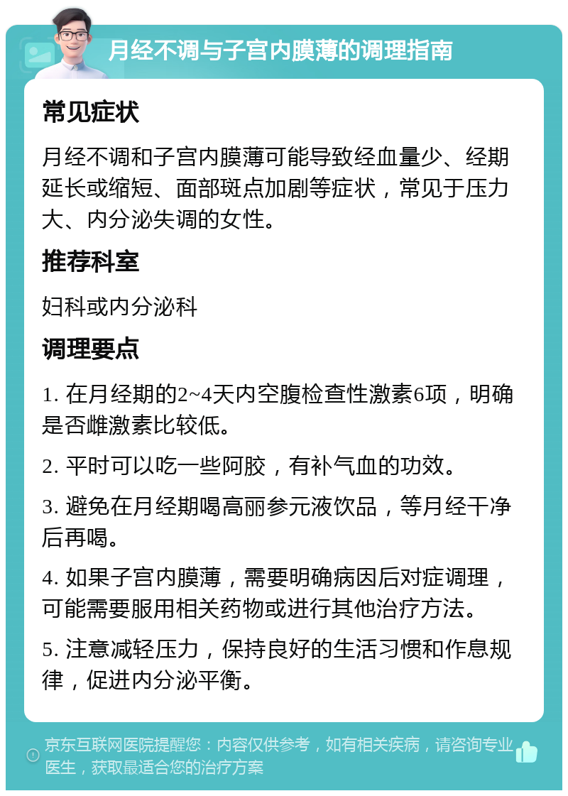 月经不调与子宫内膜薄的调理指南 常见症状 月经不调和子宫内膜薄可能导致经血量少、经期延长或缩短、面部斑点加剧等症状，常见于压力大、内分泌失调的女性。 推荐科室 妇科或内分泌科 调理要点 1. 在月经期的2~4天内空腹检查性激素6项，明确是否雌激素比较低。 2. 平时可以吃一些阿胶，有补气血的功效。 3. 避免在月经期喝高丽参元液饮品，等月经干净后再喝。 4. 如果子宫内膜薄，需要明确病因后对症调理，可能需要服用相关药物或进行其他治疗方法。 5. 注意减轻压力，保持良好的生活习惯和作息规律，促进内分泌平衡。