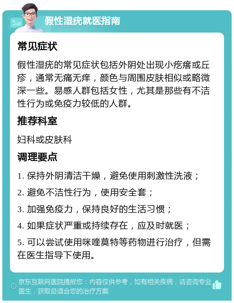 假性湿疣就医指南 常见症状 假性湿疣的常见症状包括外阴处出现小疙瘩或丘疹，通常无痛无痒，颜色与周围皮肤相似或略微深一些。易感人群包括女性，尤其是那些有不洁性行为或免疫力较低的人群。 推荐科室 妇科或皮肤科 调理要点 1. 保持外阴清洁干燥，避免使用刺激性洗液； 2. 避免不洁性行为，使用安全套； 3. 加强免疫力，保持良好的生活习惯； 4. 如果症状严重或持续存在，应及时就医； 5. 可以尝试使用咪喹莫特等药物进行治疗，但需在医生指导下使用。