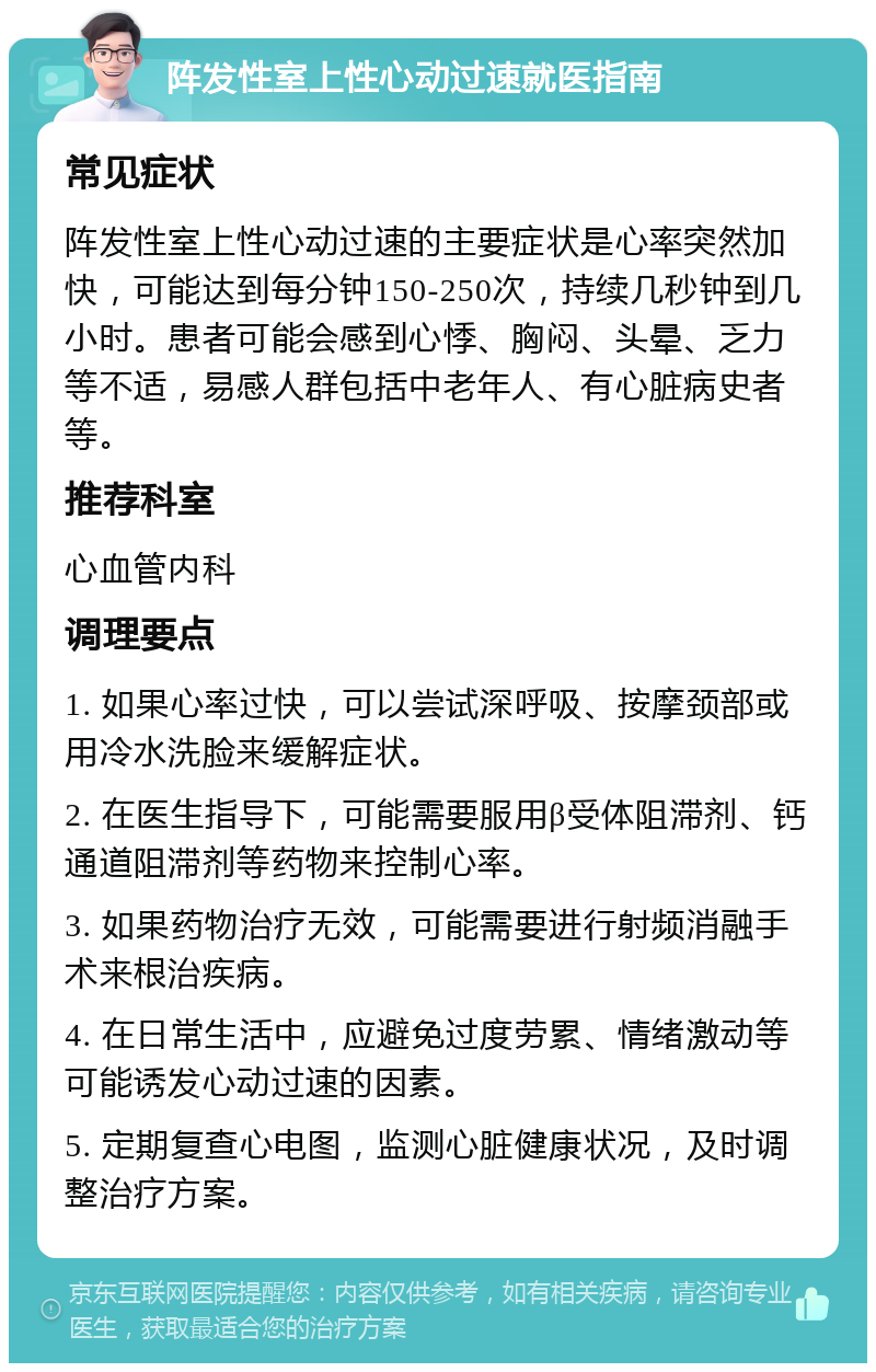 阵发性室上性心动过速就医指南 常见症状 阵发性室上性心动过速的主要症状是心率突然加快，可能达到每分钟150-250次，持续几秒钟到几小时。患者可能会感到心悸、胸闷、头晕、乏力等不适，易感人群包括中老年人、有心脏病史者等。 推荐科室 心血管内科 调理要点 1. 如果心率过快，可以尝试深呼吸、按摩颈部或用冷水洗脸来缓解症状。 2. 在医生指导下，可能需要服用β受体阻滞剂、钙通道阻滞剂等药物来控制心率。 3. 如果药物治疗无效，可能需要进行射频消融手术来根治疾病。 4. 在日常生活中，应避免过度劳累、情绪激动等可能诱发心动过速的因素。 5. 定期复查心电图，监测心脏健康状况，及时调整治疗方案。