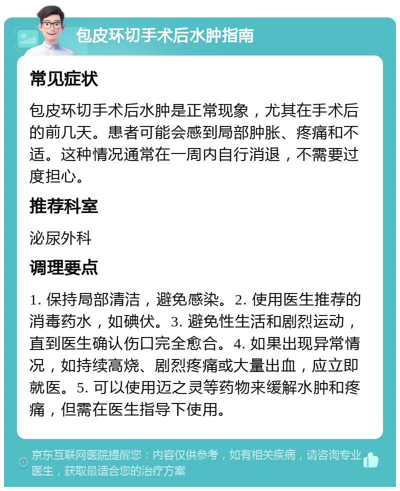 包皮环切手术后水肿指南 常见症状 包皮环切手术后水肿是正常现象，尤其在手术后的前几天。患者可能会感到局部肿胀、疼痛和不适。这种情况通常在一周内自行消退，不需要过度担心。 推荐科室 泌尿外科 调理要点 1. 保持局部清洁，避免感染。2. 使用医生推荐的消毒药水，如碘伏。3. 避免性生活和剧烈运动，直到医生确认伤口完全愈合。4. 如果出现异常情况，如持续高烧、剧烈疼痛或大量出血，应立即就医。5. 可以使用迈之灵等药物来缓解水肿和疼痛，但需在医生指导下使用。