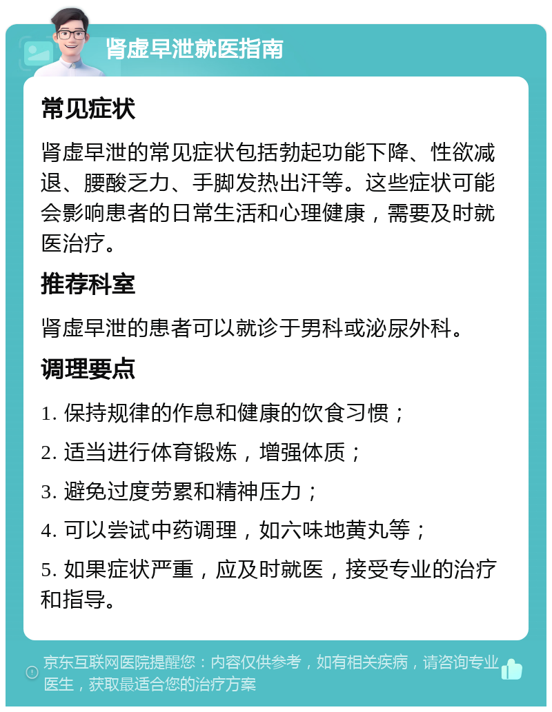 肾虚早泄就医指南 常见症状 肾虚早泄的常见症状包括勃起功能下降、性欲减退、腰酸乏力、手脚发热出汗等。这些症状可能会影响患者的日常生活和心理健康，需要及时就医治疗。 推荐科室 肾虚早泄的患者可以就诊于男科或泌尿外科。 调理要点 1. 保持规律的作息和健康的饮食习惯； 2. 适当进行体育锻炼，增强体质； 3. 避免过度劳累和精神压力； 4. 可以尝试中药调理，如六味地黄丸等； 5. 如果症状严重，应及时就医，接受专业的治疗和指导。