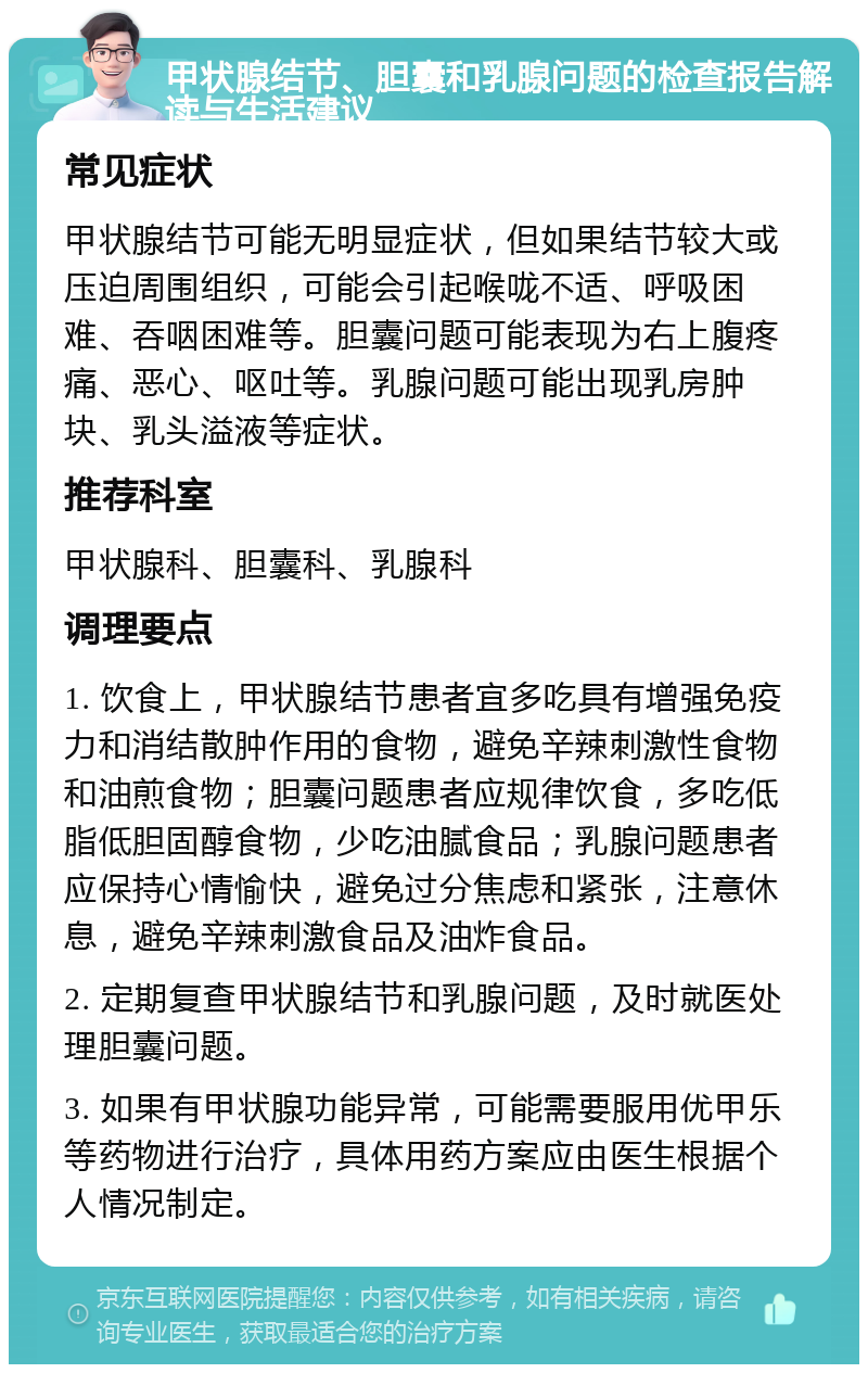 甲状腺结节、胆囊和乳腺问题的检查报告解读与生活建议 常见症状 甲状腺结节可能无明显症状，但如果结节较大或压迫周围组织，可能会引起喉咙不适、呼吸困难、吞咽困难等。胆囊问题可能表现为右上腹疼痛、恶心、呕吐等。乳腺问题可能出现乳房肿块、乳头溢液等症状。 推荐科室 甲状腺科、胆囊科、乳腺科 调理要点 1. 饮食上，甲状腺结节患者宜多吃具有增强免疫力和消结散肿作用的食物，避免辛辣刺激性食物和油煎食物；胆囊问题患者应规律饮食，多吃低脂低胆固醇食物，少吃油腻食品；乳腺问题患者应保持心情愉快，避免过分焦虑和紧张，注意休息，避免辛辣刺激食品及油炸食品。 2. 定期复查甲状腺结节和乳腺问题，及时就医处理胆囊问题。 3. 如果有甲状腺功能异常，可能需要服用优甲乐等药物进行治疗，具体用药方案应由医生根据个人情况制定。