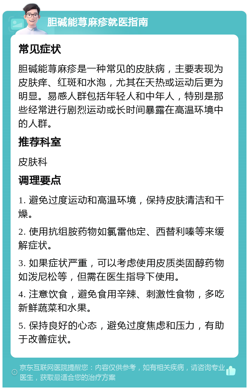 胆碱能荨麻疹就医指南 常见症状 胆碱能荨麻疹是一种常见的皮肤病，主要表现为皮肤痒、红斑和水泡，尤其在天热或运动后更为明显。易感人群包括年轻人和中年人，特别是那些经常进行剧烈运动或长时间暴露在高温环境中的人群。 推荐科室 皮肤科 调理要点 1. 避免过度运动和高温环境，保持皮肤清洁和干燥。 2. 使用抗组胺药物如氯雷他定、西替利嗪等来缓解症状。 3. 如果症状严重，可以考虑使用皮质类固醇药物如泼尼松等，但需在医生指导下使用。 4. 注意饮食，避免食用辛辣、刺激性食物，多吃新鲜蔬菜和水果。 5. 保持良好的心态，避免过度焦虑和压力，有助于改善症状。