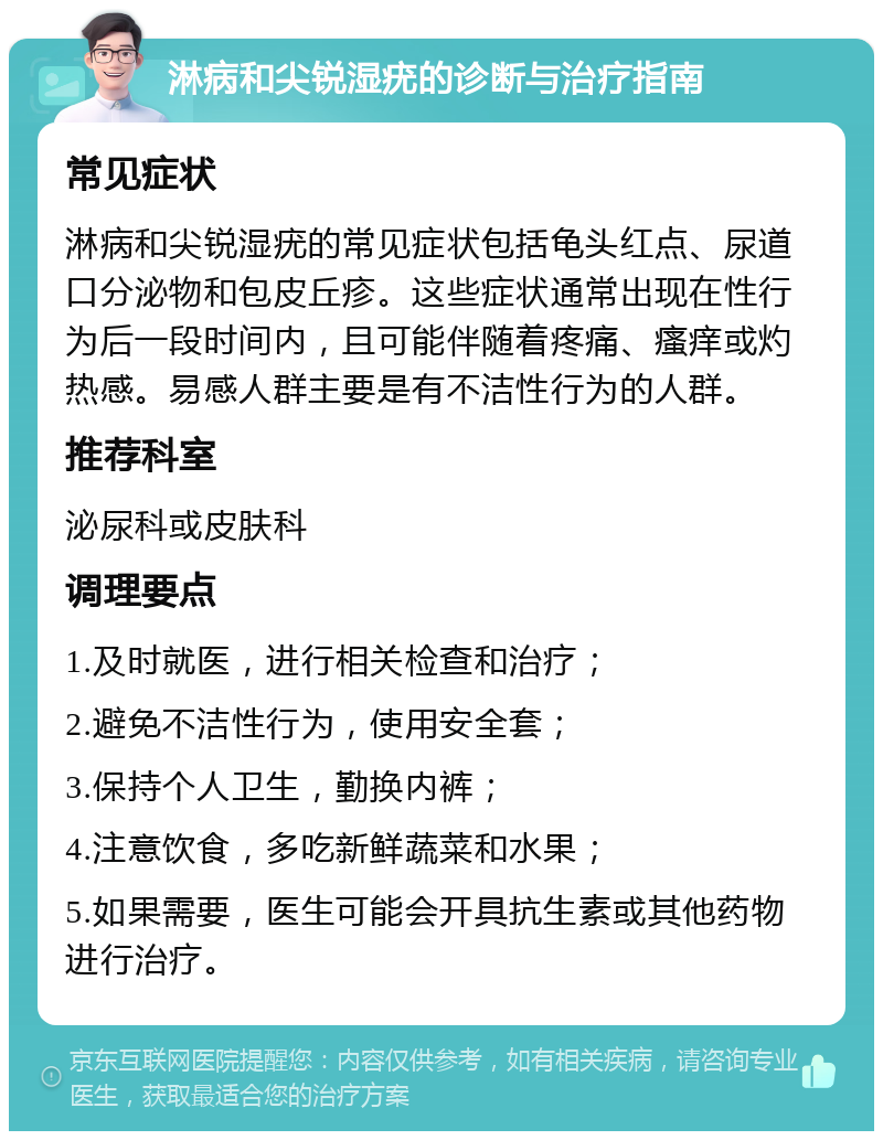 淋病和尖锐湿疣的诊断与治疗指南 常见症状 淋病和尖锐湿疣的常见症状包括龟头红点、尿道口分泌物和包皮丘疹。这些症状通常出现在性行为后一段时间内，且可能伴随着疼痛、瘙痒或灼热感。易感人群主要是有不洁性行为的人群。 推荐科室 泌尿科或皮肤科 调理要点 1.及时就医，进行相关检查和治疗； 2.避免不洁性行为，使用安全套； 3.保持个人卫生，勤换内裤； 4.注意饮食，多吃新鲜蔬菜和水果； 5.如果需要，医生可能会开具抗生素或其他药物进行治疗。