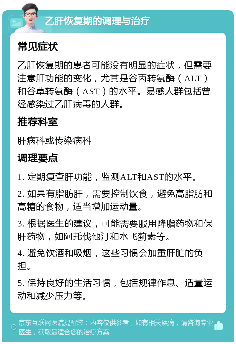 乙肝恢复期的调理与治疗 常见症状 乙肝恢复期的患者可能没有明显的症状，但需要注意肝功能的变化，尤其是谷丙转氨酶（ALT）和谷草转氨酶（AST）的水平。易感人群包括曾经感染过乙肝病毒的人群。 推荐科室 肝病科或传染病科 调理要点 1. 定期复查肝功能，监测ALT和AST的水平。 2. 如果有脂肪肝，需要控制饮食，避免高脂肪和高糖的食物，适当增加运动量。 3. 根据医生的建议，可能需要服用降脂药物和保肝药物，如阿托伐他汀和水飞蓟素等。 4. 避免饮酒和吸烟，这些习惯会加重肝脏的负担。 5. 保持良好的生活习惯，包括规律作息、适量运动和减少压力等。