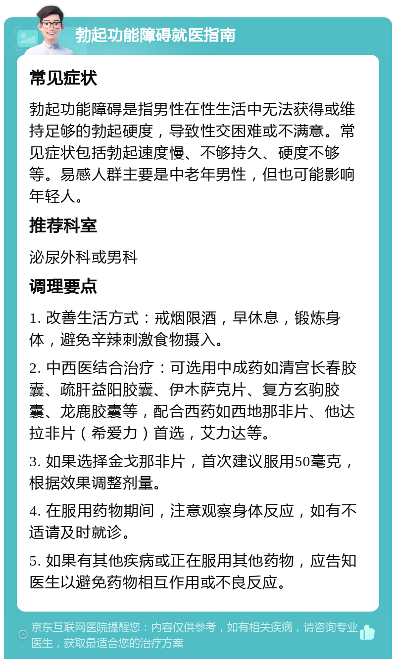 勃起功能障碍就医指南 常见症状 勃起功能障碍是指男性在性生活中无法获得或维持足够的勃起硬度，导致性交困难或不满意。常见症状包括勃起速度慢、不够持久、硬度不够等。易感人群主要是中老年男性，但也可能影响年轻人。 推荐科室 泌尿外科或男科 调理要点 1. 改善生活方式：戒烟限酒，早休息，锻炼身体，避免辛辣刺激食物摄入。 2. 中西医结合治疗：可选用中成药如清宫长春胶囊、疏肝益阳胶囊、伊木萨克片、复方玄驹胶囊、龙鹿胶囊等，配合西药如西地那非片、他达拉非片（希爱力）首选，艾力达等。 3. 如果选择金戈那非片，首次建议服用50毫克，根据效果调整剂量。 4. 在服用药物期间，注意观察身体反应，如有不适请及时就诊。 5. 如果有其他疾病或正在服用其他药物，应告知医生以避免药物相互作用或不良反应。