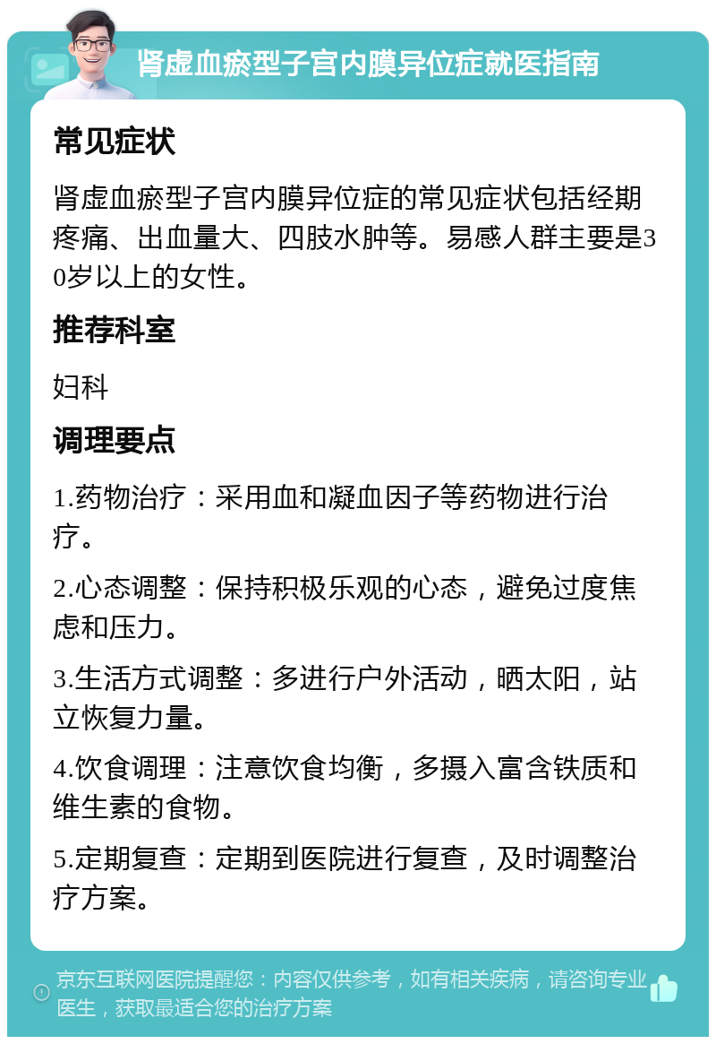 肾虚血瘀型子宫内膜异位症就医指南 常见症状 肾虚血瘀型子宫内膜异位症的常见症状包括经期疼痛、出血量大、四肢水肿等。易感人群主要是30岁以上的女性。 推荐科室 妇科 调理要点 1.药物治疗：采用血和凝血因子等药物进行治疗。 2.心态调整：保持积极乐观的心态，避免过度焦虑和压力。 3.生活方式调整：多进行户外活动，晒太阳，站立恢复力量。 4.饮食调理：注意饮食均衡，多摄入富含铁质和维生素的食物。 5.定期复查：定期到医院进行复查，及时调整治疗方案。