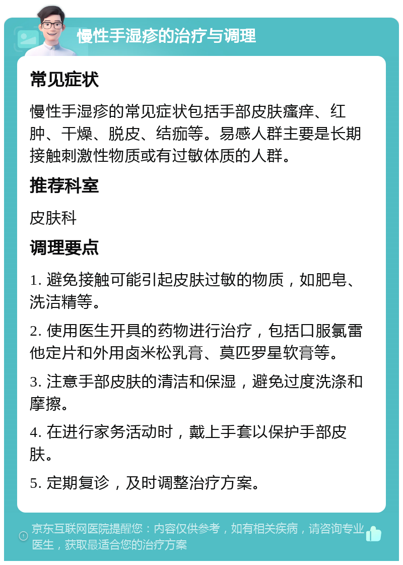 慢性手湿疹的治疗与调理 常见症状 慢性手湿疹的常见症状包括手部皮肤瘙痒、红肿、干燥、脱皮、结痂等。易感人群主要是长期接触刺激性物质或有过敏体质的人群。 推荐科室 皮肤科 调理要点 1. 避免接触可能引起皮肤过敏的物质，如肥皂、洗洁精等。 2. 使用医生开具的药物进行治疗，包括口服氯雷他定片和外用卤米松乳膏、莫匹罗星软膏等。 3. 注意手部皮肤的清洁和保湿，避免过度洗涤和摩擦。 4. 在进行家务活动时，戴上手套以保护手部皮肤。 5. 定期复诊，及时调整治疗方案。