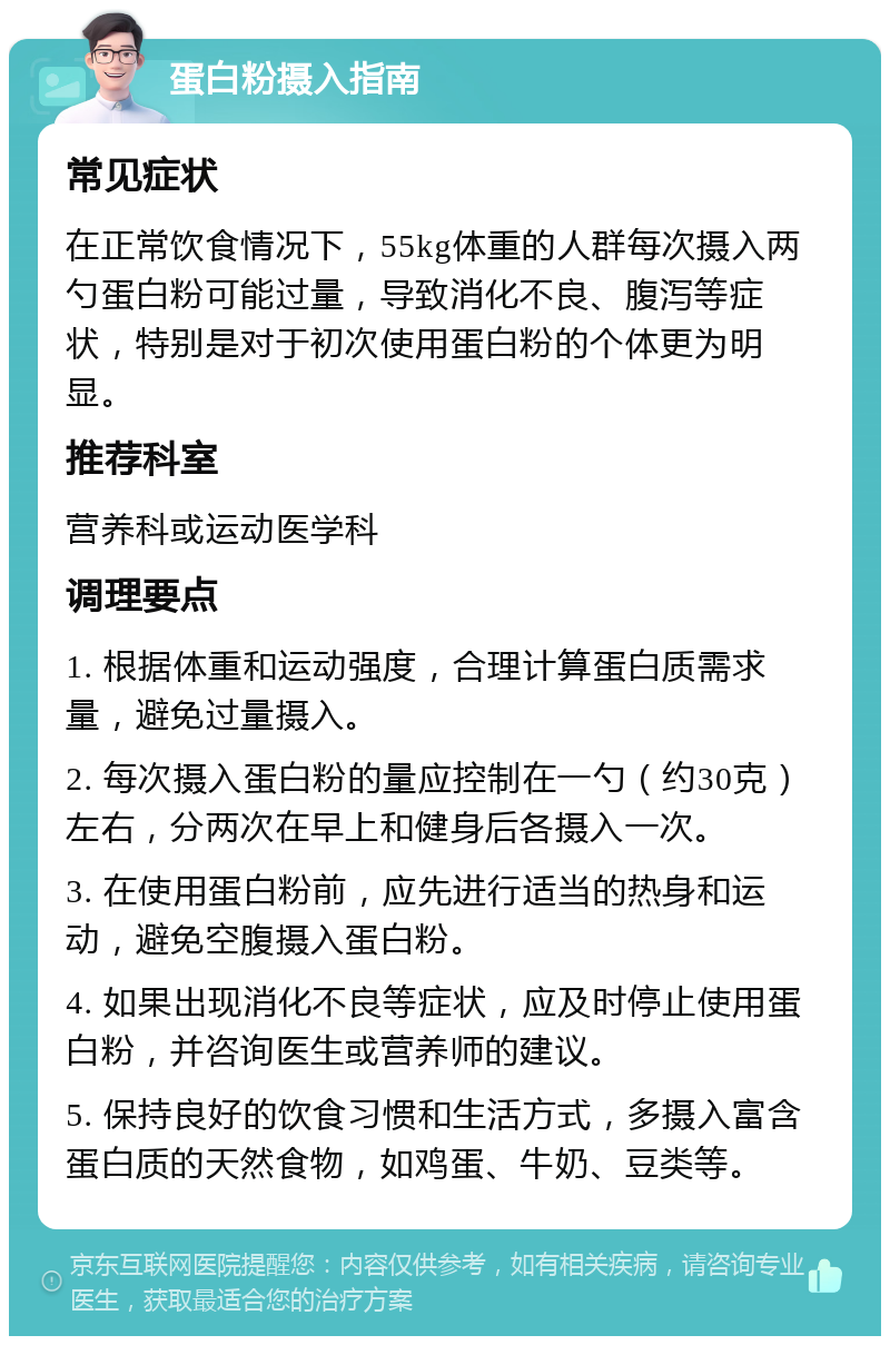 蛋白粉摄入指南 常见症状 在正常饮食情况下，55kg体重的人群每次摄入两勺蛋白粉可能过量，导致消化不良、腹泻等症状，特别是对于初次使用蛋白粉的个体更为明显。 推荐科室 营养科或运动医学科 调理要点 1. 根据体重和运动强度，合理计算蛋白质需求量，避免过量摄入。 2. 每次摄入蛋白粉的量应控制在一勺（约30克）左右，分两次在早上和健身后各摄入一次。 3. 在使用蛋白粉前，应先进行适当的热身和运动，避免空腹摄入蛋白粉。 4. 如果出现消化不良等症状，应及时停止使用蛋白粉，并咨询医生或营养师的建议。 5. 保持良好的饮食习惯和生活方式，多摄入富含蛋白质的天然食物，如鸡蛋、牛奶、豆类等。