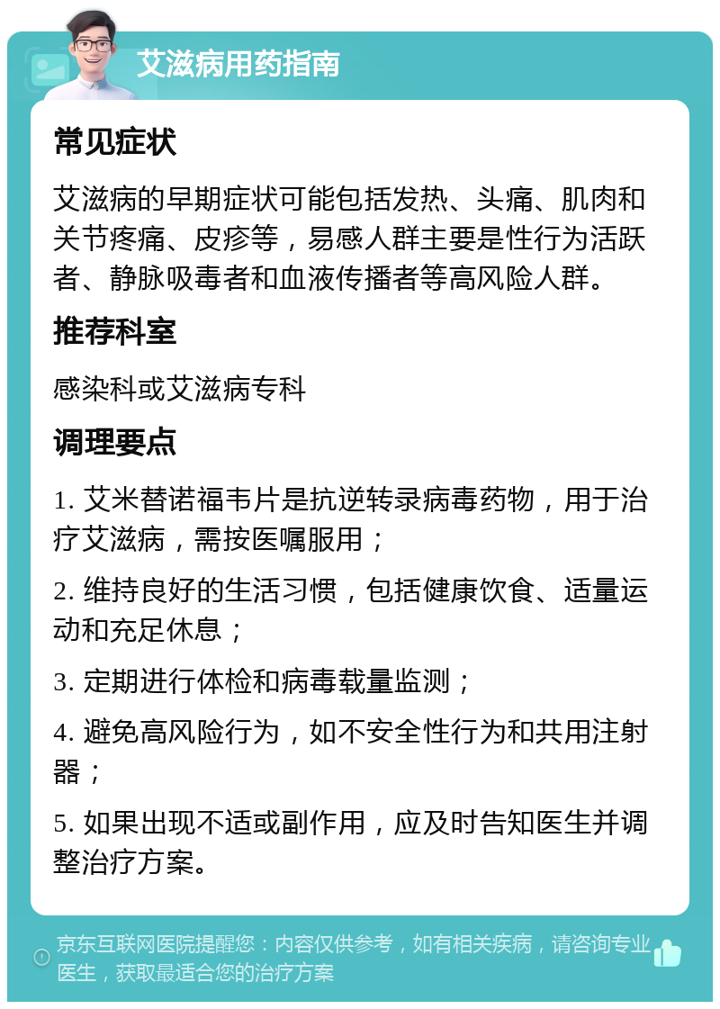 艾滋病用药指南 常见症状 艾滋病的早期症状可能包括发热、头痛、肌肉和关节疼痛、皮疹等，易感人群主要是性行为活跃者、静脉吸毒者和血液传播者等高风险人群。 推荐科室 感染科或艾滋病专科 调理要点 1. 艾米替诺福韦片是抗逆转录病毒药物，用于治疗艾滋病，需按医嘱服用； 2. 维持良好的生活习惯，包括健康饮食、适量运动和充足休息； 3. 定期进行体检和病毒载量监测； 4. 避免高风险行为，如不安全性行为和共用注射器； 5. 如果出现不适或副作用，应及时告知医生并调整治疗方案。