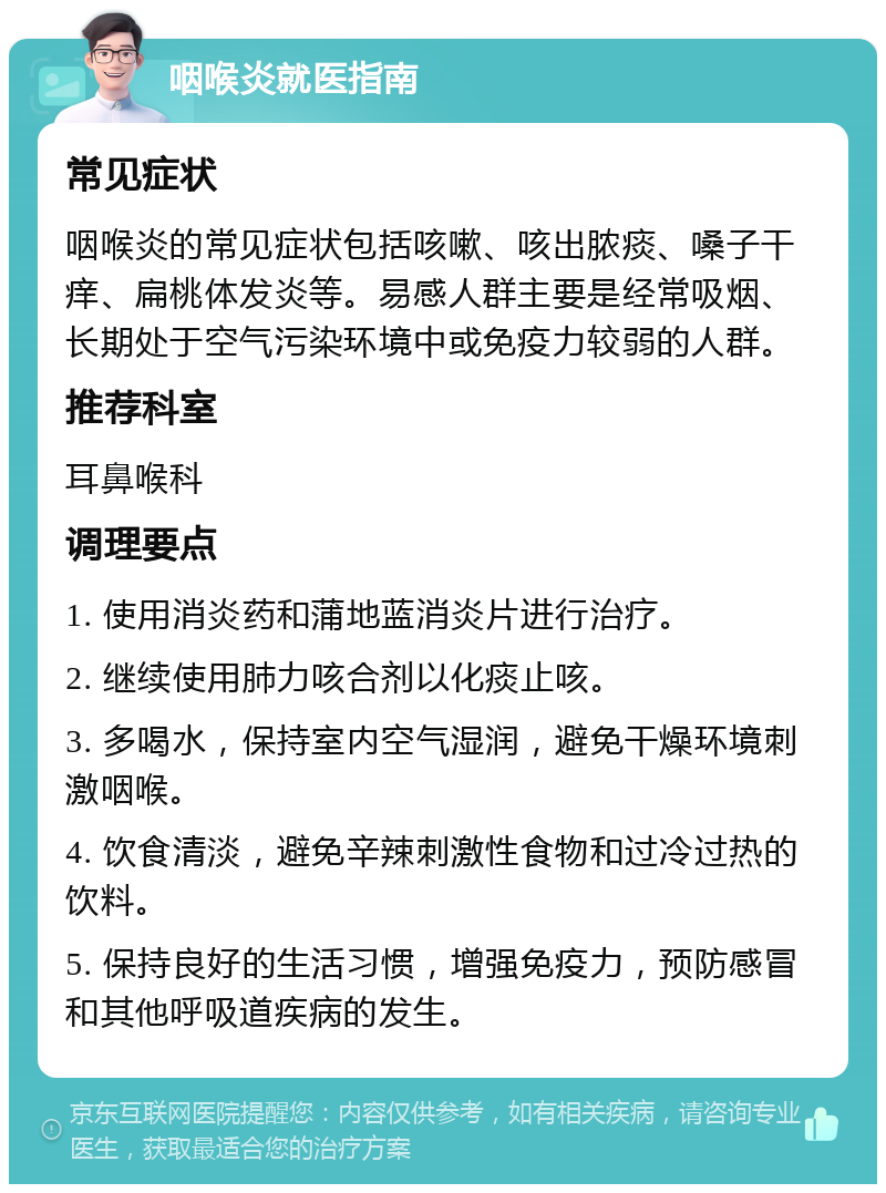 咽喉炎就医指南 常见症状 咽喉炎的常见症状包括咳嗽、咳出脓痰、嗓子干痒、扁桃体发炎等。易感人群主要是经常吸烟、长期处于空气污染环境中或免疫力较弱的人群。 推荐科室 耳鼻喉科 调理要点 1. 使用消炎药和蒲地蓝消炎片进行治疗。 2. 继续使用肺力咳合剂以化痰止咳。 3. 多喝水，保持室内空气湿润，避免干燥环境刺激咽喉。 4. 饮食清淡，避免辛辣刺激性食物和过冷过热的饮料。 5. 保持良好的生活习惯，增强免疫力，预防感冒和其他呼吸道疾病的发生。