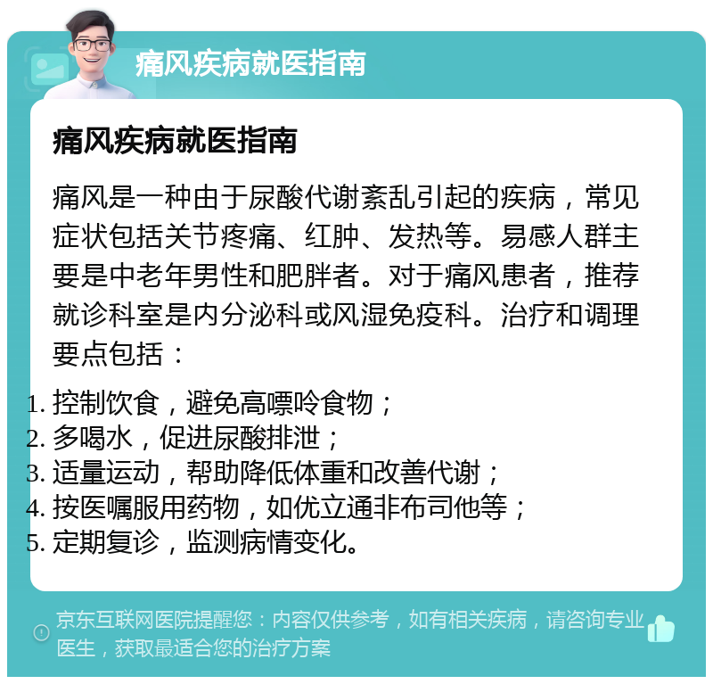 痛风疾病就医指南 痛风疾病就医指南 痛风是一种由于尿酸代谢紊乱引起的疾病，常见症状包括关节疼痛、红肿、发热等。易感人群主要是中老年男性和肥胖者。对于痛风患者，推荐就诊科室是内分泌科或风湿免疫科。治疗和调理要点包括： 控制饮食，避免高嘌呤食物； 多喝水，促进尿酸排泄； 适量运动，帮助降低体重和改善代谢； 按医嘱服用药物，如优立通非布司他等； 定期复诊，监测病情变化。