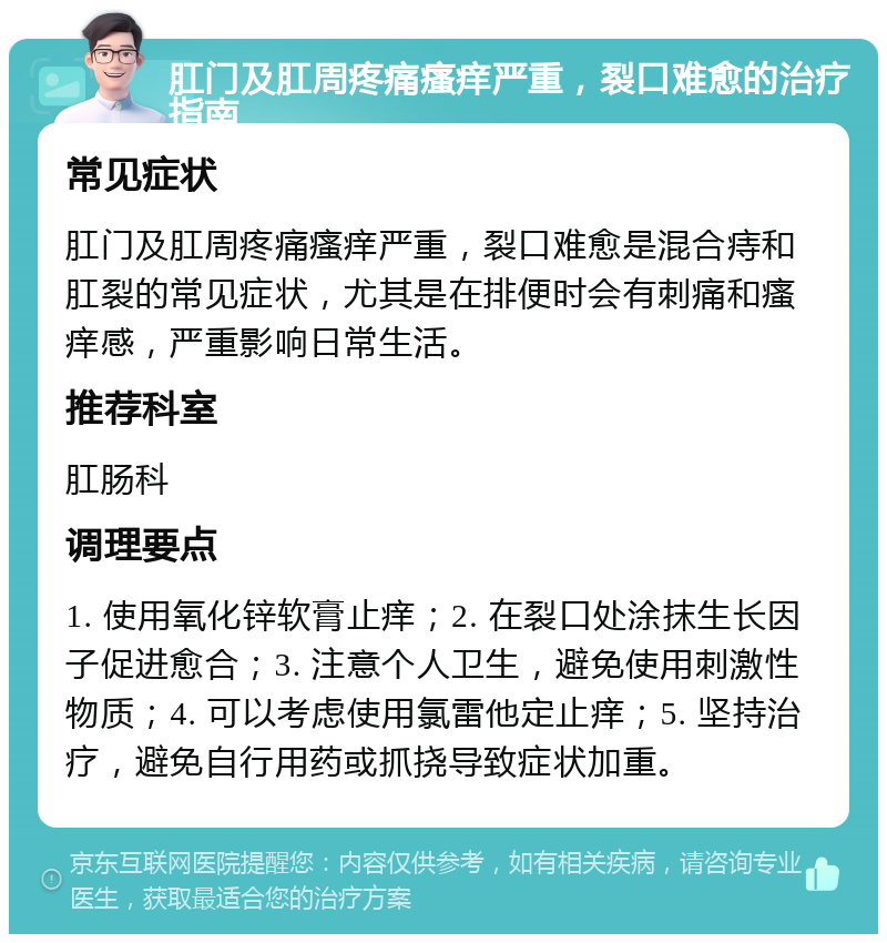 肛门及肛周疼痛瘙痒严重，裂口难愈的治疗指南 常见症状 肛门及肛周疼痛瘙痒严重，裂口难愈是混合痔和肛裂的常见症状，尤其是在排便时会有刺痛和瘙痒感，严重影响日常生活。 推荐科室 肛肠科 调理要点 1. 使用氧化锌软膏止痒；2. 在裂口处涂抹生长因子促进愈合；3. 注意个人卫生，避免使用刺激性物质；4. 可以考虑使用氯雷他定止痒；5. 坚持治疗，避免自行用药或抓挠导致症状加重。