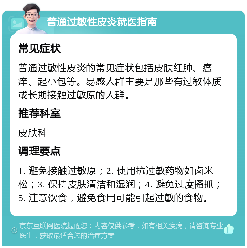 普通过敏性皮炎就医指南 常见症状 普通过敏性皮炎的常见症状包括皮肤红肿、瘙痒、起小包等。易感人群主要是那些有过敏体质或长期接触过敏原的人群。 推荐科室 皮肤科 调理要点 1. 避免接触过敏原；2. 使用抗过敏药物如卤米松；3. 保持皮肤清洁和湿润；4. 避免过度搔抓；5. 注意饮食，避免食用可能引起过敏的食物。