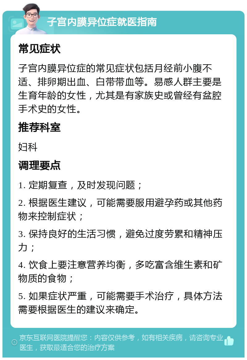 子宫内膜异位症就医指南 常见症状 子宫内膜异位症的常见症状包括月经前小腹不适、排卵期出血、白带带血等。易感人群主要是生育年龄的女性，尤其是有家族史或曾经有盆腔手术史的女性。 推荐科室 妇科 调理要点 1. 定期复查，及时发现问题； 2. 根据医生建议，可能需要服用避孕药或其他药物来控制症状； 3. 保持良好的生活习惯，避免过度劳累和精神压力； 4. 饮食上要注意营养均衡，多吃富含维生素和矿物质的食物； 5. 如果症状严重，可能需要手术治疗，具体方法需要根据医生的建议来确定。