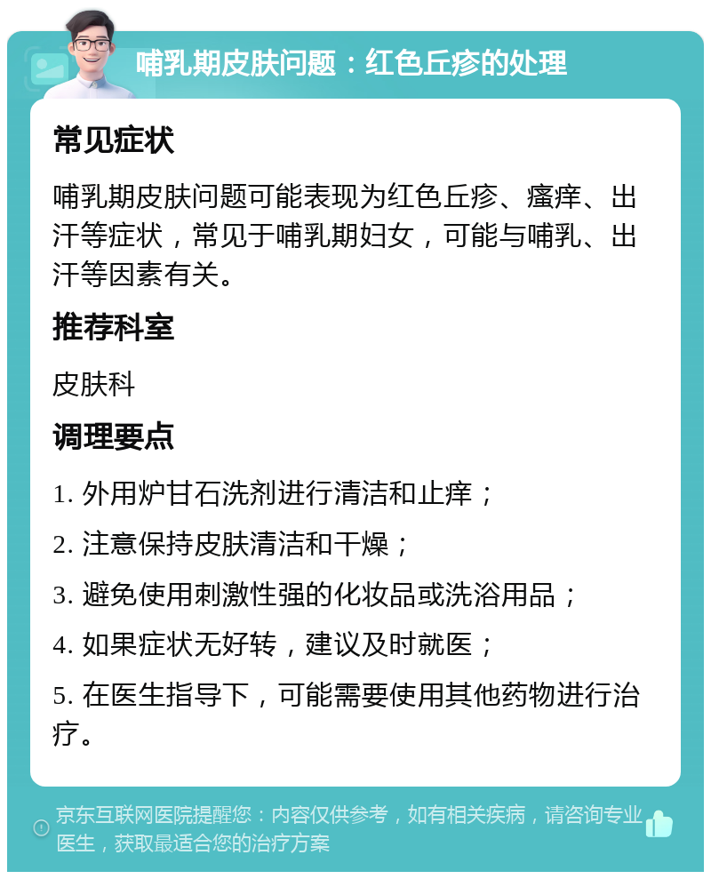 哺乳期皮肤问题：红色丘疹的处理 常见症状 哺乳期皮肤问题可能表现为红色丘疹、瘙痒、出汗等症状，常见于哺乳期妇女，可能与哺乳、出汗等因素有关。 推荐科室 皮肤科 调理要点 1. 外用炉甘石洗剂进行清洁和止痒； 2. 注意保持皮肤清洁和干燥； 3. 避免使用刺激性强的化妆品或洗浴用品； 4. 如果症状无好转，建议及时就医； 5. 在医生指导下，可能需要使用其他药物进行治疗。