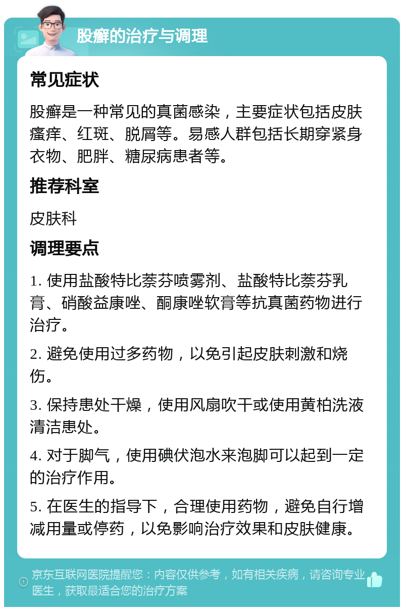 股癣的治疗与调理 常见症状 股癣是一种常见的真菌感染，主要症状包括皮肤瘙痒、红斑、脱屑等。易感人群包括长期穿紧身衣物、肥胖、糖尿病患者等。 推荐科室 皮肤科 调理要点 1. 使用盐酸特比萘芬喷雾剂、盐酸特比萘芬乳膏、硝酸益康唑、酮康唑软膏等抗真菌药物进行治疗。 2. 避免使用过多药物，以免引起皮肤刺激和烧伤。 3. 保持患处干燥，使用风扇吹干或使用黄柏洗液清洁患处。 4. 对于脚气，使用碘伏泡水来泡脚可以起到一定的治疗作用。 5. 在医生的指导下，合理使用药物，避免自行增减用量或停药，以免影响治疗效果和皮肤健康。