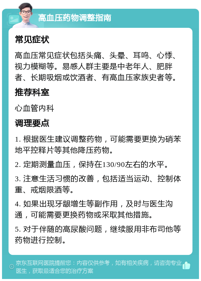 高血压药物调整指南 常见症状 高血压常见症状包括头痛、头晕、耳鸣、心悸、视力模糊等。易感人群主要是中老年人、肥胖者、长期吸烟或饮酒者、有高血压家族史者等。 推荐科室 心血管内科 调理要点 1. 根据医生建议调整药物，可能需要更换为硝苯地平控释片等其他降压药物。 2. 定期测量血压，保持在130/90左右的水平。 3. 注意生活习惯的改善，包括适当运动、控制体重、戒烟限酒等。 4. 如果出现牙龈增生等副作用，及时与医生沟通，可能需要更换药物或采取其他措施。 5. 对于伴随的高尿酸问题，继续服用非布司他等药物进行控制。