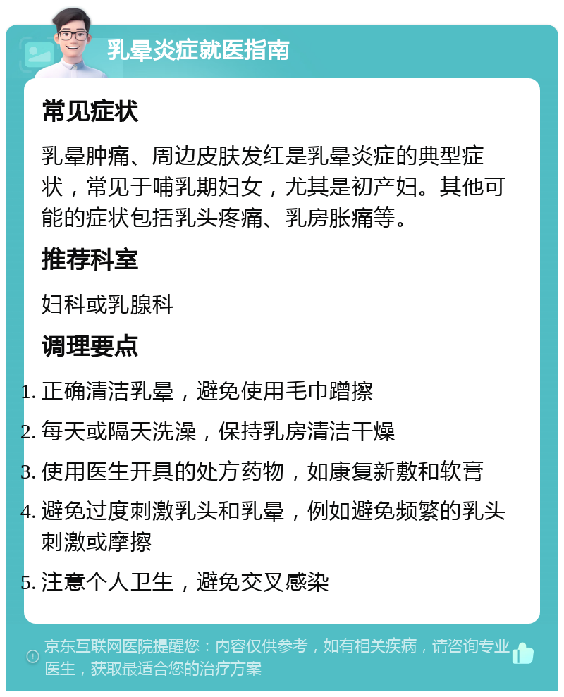 乳晕炎症就医指南 常见症状 乳晕肿痛、周边皮肤发红是乳晕炎症的典型症状，常见于哺乳期妇女，尤其是初产妇。其他可能的症状包括乳头疼痛、乳房胀痛等。 推荐科室 妇科或乳腺科 调理要点 正确清洁乳晕，避免使用毛巾蹭擦 每天或隔天洗澡，保持乳房清洁干燥 使用医生开具的处方药物，如康复新敷和软膏 避免过度刺激乳头和乳晕，例如避免频繁的乳头刺激或摩擦 注意个人卫生，避免交叉感染